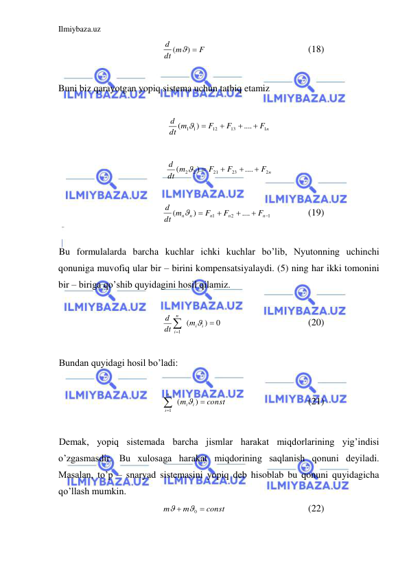 Ilmiybaza.uz 
 
F
dt m
d
( ) 
  
 
 
 
(18) 
 
Buni biz qarayotgan yopiq sistema uchun tatbiq etamiz  
 
F n
F
F
dt m
d
1
13
12
1 1
....
)
(





 
 
F n
F
F
dt m
d
2
23
21
2 2
....
)
(





 
 
1
2
1
....
)
(





n
n
n
n n
F
F
F
dt m
d

 
 
(19) 
 
Bu formulalarda barcha kuchlar ichki kuchlar bo’lib, Nyutonning uchinchi 
qonuniga muvofiq ular bir – birini kompensatsiyalaydi. (5) ning har ikki tomonini 
bir – biriga qo’shib quyidagini hosil qilamiz.  
 
0
)
(
1



i
i
n
i
m
dt
d

 
 
 
 
(20) 
 
Bundan quyidagi hosil bo’ladi:  
 
const
m
i
i
n
i



)
(
1

  
 
 
(21) 
 
Demak, yopiq sistemada barcha jismlar harakat miqdorlarining yig’indisi 
o’zgasmasdir. Bu xulosaga harakat miqdorining saqlanish qonuni deyiladi. 
Masalan, to’p – snaryad sistemasini yopiq deb hisoblab bu qonuni quyidagicha 
qo’llash mumkin.  
const
m
m


0

  
 
 
(22) 
 
