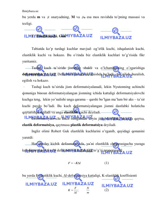 Ilmiybaza.uz 
 
bu yerda m va   snaryadning, M va  0 esa mos ravishda to’pning massasi va 
tezligi.  
 
1. Elastik kuchi. Guk  
 
 
Tabiatda ko’p turdagi kuchlar mavjud: og’irlik kuchi, ishqalanish kuchi, 
elastiklik kuchi va hokazo. Bu o’rinda biz elastiklik kuchlari to’g’risida fikr 
yuritamiz.  
 
Tashqi kuch ta’sirida jismning shakli va o’lchamlarining o’zgarishiga 
deformatsiya deyiladi. Deformatsiya turli ko’rinishda bo’ladi: cho’zilish, buralish, 
egilish va hokazo.  
 
Tashqi kuch ta’sirida jism deformatsiyalanadi, lekin Nyutonning uchinchi 
qonuniga binoan deformatsiyalangan jismning ichida kattaligi deformatsiyalovchi 
kuchga teng,  lekin yo’nalishi unga qarama – qarshi bo’lgan ma’lum bir aks – ta’sir 
kuchi paydo bo’ladi. Bu kuch deformatsiyalangan jismni dastlabki holaticha 
qaytarishga intiladi va unga elastiklik kuchi deyiladi.  
 
Deformatsiyalovchi kuch olingandan keyin jism dastlabki holatiga qaytsa, 
elastik deformatsiya, qaytmasa plastik deformatsiya deyiladi.  
 
Ingliz olimi Robert Guk elastiklik kuchlarini o’rganib, quyidagi qonunini 
yaratdi:  
 
Har qanday kichik defosmatsiyada, ya’ni elastiklik chegarasigacha yuzaga 
keladigan elastik kuchi deformatsiya kattaligiga to’g’ri proporsional  
 
K l
F
  
 
 
 
(1) 
 
bu yerda F-elastiklik kuchi, ∆l-deformatsiya kattaligi, K-elastiklik koeffisienti  
 
;l
F
K
 
 
m
N  
 
(2) 
 
