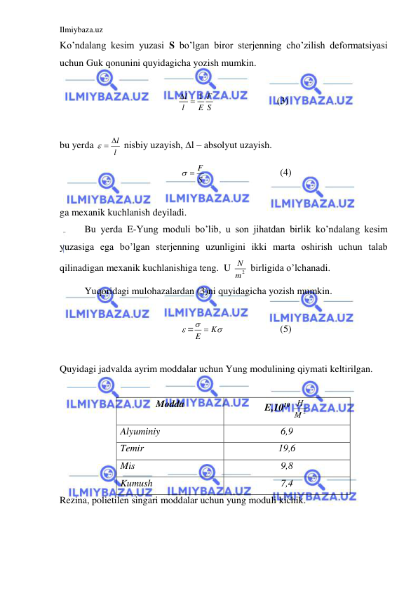 Ilmiybaza.uz 
 
Ko’ndalang kesim yuzasi S bo’lgan biror sterjenning cho’zilish deformatsiyasi 
uchun Guk qonunini quyidagicha yozish mumkin.  
 
S
F
E
l
l
  1
 
 
 
(3)  
 
bu yerda 
l
  l
 nisbiy uzayish, ∆l – absolyut uzayish.  
S
  F
 
 
 
(4) 
 
ga mexanik kuchlanish deyiladi.  
 
Bu yerda E-Yung moduli bo’lib, u son jihatdan birlik ko’ndalang kesim 
yuzasiga ega bo’lgan sterjenning uzunligini ikki marta oshirish uchun talab 
qilinadigan mexanik kuchlanishiga teng.  U 
m2
N  birligida o’lchanadi.  
 
Yuqoridagi mulohazalardan (3)ni quyidagicha yozish mumkin.  
 
 =


E  K
  
 
(5) 
 
Quyidagi jadvalda ayrim moddalar uchun Yung modulining qiymati keltirilgan.  
 
Modda 
E,1010 
M 2
Н  
Alyuminiy 
6,9 
Temir 
19,6 
Mis 
9,8 
Kumush 
7,4 
Rezina, polietilen singari moddalar uchun yung moduli kichik.  
 
 
