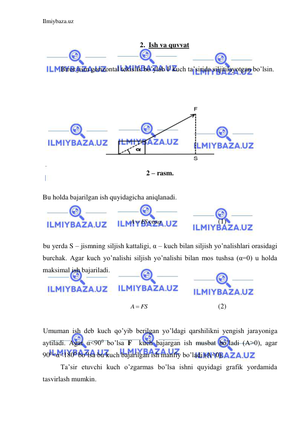 Ilmiybaza.uz 
 
 
2. Ish va quvvat 
 
 
Biror jism gorizontal tekislik bo’ylab F kuch ta’sirida siljitilayotgan bo’lsin.  
 
 
 
2 – rasm. 
 
Bu holda bajarilgan ish quyidagicha aniqlanadi.  
 
A  FS cos
  
 
 
(1) 
 
bu yerda S – jismning siljish kattaligi, α – kuch bilan siljish yo’nalishlari orasidagi 
burchak. Agar kuch yo’nalishi siljish yo’nalishi bilan mos tushsa (α=0) u holda 
maksimal ish bajariladi.  
 
 
A  FS
 
 
 
 
(2) 
 
Umuman ish deb kuch qo’yib berilgan yo’ldagi qarshilikni yengish jarayoniga 
aytiladi. Agar α<900 bo’lsa F  kuch bajargan ish musbat bo’ladi (A>0), agar 
900<α<1800 bo’lsa bu kuch bajarilgan ish manfiy bo’ladi (A<0).  
Ta’sir etuvchi kuch o’zgarmas bo’lsa ishni quyidagi grafik yordamida  
tasvirlash mumkin.  
