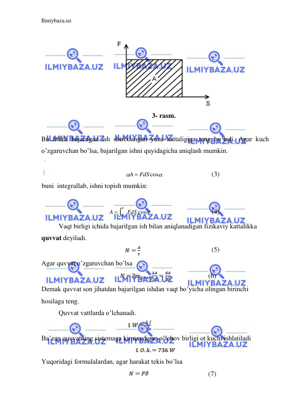 Ilmiybaza.uz 
 
 
 
3- rasm. 
 
Bu holda bajarilgan ish shtrixlangan yuza kattaligiga teng bo’ladi. Agar kuch 
o’zgaruvchan bo’lsa, bajarilgan ishni quyidagicha aniqlash mumkin.  
 


A  FdScos
 
 
 
(3) 
buni  integrallab, ishni topish mumkin:  
 

cos
0 FdS
A
 S
 
 
 
 
(4) 
Vaqt birligi ichida bajarilgan ish bilan aniqlanadigan fizikaviy kattalikka 
quvvat deyiladi.  
  
 
 
 
(5) 
Agar quvvat o’zgaruvchan bo’lsa  
                
 
 
       (6) 
Demak quvvat son jihatdan bajarilgan ishdan vaqt bo’yicha olingan birinchi 
hosilaga teng.  
 
Quvvat vattlarda o’lchanadi. 
 
 
 
 
 
Ba’zan quvvatning sistemaga kirmaydigan o’lchov birligi ot kuchi ishlatiladi  
 
Yuqoridagi formulalardan, agar harakat tekis bo’lsa 
           
 
 
 
       (7) 
