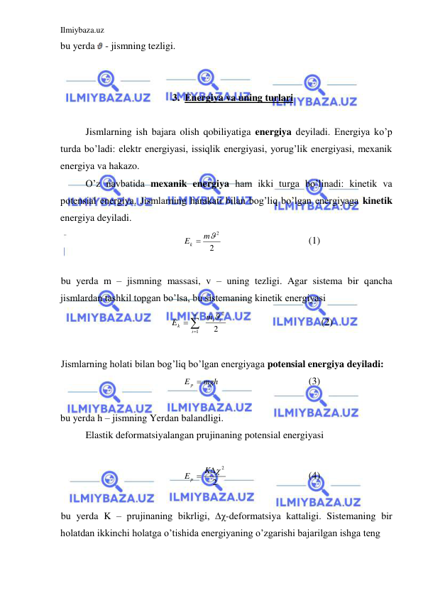 Ilmiybaza.uz 
 
bu yerda  - jismning tezligi. 
 
 
3. Energiya va uning turlari 
 
 
Jismlarning ish bajara olish qobiliyatiga energiya deyiladi. Energiya ko’p 
turda bo’ladi: elektr energiyasi, issiqlik energiyasi, yorug’lik energiyasi, mexanik 
energiya va hakazo.  
 
O’z navbatida mexanik energiya ham ikki turga bo’linadi: kinetik va 
potensial energiya. Jismlarning harakati bilan bog’liq bo’lgan energiyaga kinetik 
energiya deyiladi.  
2
Ek  m2
 
 
 
 
(1) 
 
bu yerda m – jismning massasi, v – uning tezligi. Agar sistema bir qancha 
jismlardan tashkil topgan bo’lsa, bu sistemaning kinetik energiyasi  
2
2
1
i
i
n
i
k
m
E




 
 
 
 
(2) 
 
Jismlarning holati bilan bog’liq bo’lgan energiyaga potensial energiya deyiladi: 
E p  mgh
 
 
 
 
(3) 
 
bu yerda h – jismning Yerdan balandligi.  
 
Elastik deformatsiyalangan prujinaning potensial energiyasi  
 
2
E p  K 2
  
 
 
(4) 
 
bu yerda K – prujinaning bikrligi, ∆χ-deformatsiya kattaligi. Sistemaning bir 
holatdan ikkinchi holatga o’tishida energiyaning o’zgarishi bajarilgan ishga teng 
 
