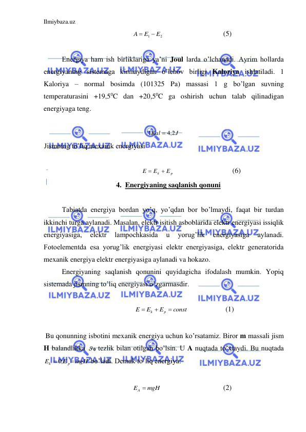 Ilmiybaza.uz 
 
2
1
E
E
A


  
 
 
(5) 
 
 
Energiya ham ish birliklariga ya’ni Joul larda o’lchanadi. Ayrim hollarda 
energiyaning sistemaga kirmaydigan o’lchov birligi Kaloriya ishlatiladi. 1 
Kaloriya – normal bosimda (101325 Pа) massasi 1 g bo’lgan suvning 
temperaturasini +19,50C dan +20,50C ga oshirish uchun talab qilinadigan 
energiyaga teng.  
 
J
Kal
2,4
1

 
Jismning to’liq mexanik energiyasi  
 
p
k
E
E
E


  
 
 
(6) 
4. Energiyaning saqlanish qonuni 
 
 
Tabiatda energiya bordan yo’q, yo’qdan bor bo’lmaydi, faqat bir turdan 
ikkinchi turga aylanadi. Masalan, elektr isitish asboblarida elektr energiyasi issiqlik 
energiyasiga, 
elektr 
lampochkasida 
u 
yorug’lik 
energiyasiga 
aylanadi. 
Fotoelementda esa yorug’lik energiyasi elektr energiyasiga, elektr generatorida 
mexanik energiya elektr energiyasiga aylanadi va hokazo.  
 
Energiyaning saqlanish qonunini quyidagicha ifodalash mumkin. Yopiq 
sistemada jismning to’liq energiyasi o’zgarmasdir.  
 
const
E
E
E
p
k



  
 
(1) 
 
 Bu qonunning isbotini mexanik energiya uchun ko’rsatamiz. Biror m massali jism 
H balandlikka  0 tezlik bilan otilgan bo’lsin. U A nuqtada to’xtaydi. Bu nuqtada 
mgH
E
E
p
k

 ;0
 bo’ladi. Demak to’liq energiya:  
 
EA  mgH
 
 
 
 
(2) 
