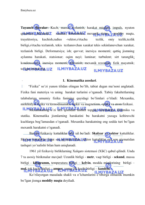 Ilmiybaza.uz 
 
 
 
Tayanch iboralar: Kuch, massa, tezlanish, harakat miqdori, impuls, nyuton 
qonunlari. Mexanik   xarakat, kinematika, mexanik tizim,  moddiy nuqta,  
trayektoriya, 
kuchish,radius 
-vektor,o'rtacha 
 
tezlik, 
oniy 
tezlik,tezlik 
birligi,o'rtacha tezlanish, tekis  tezlanuvchan xarakat tekis sekinlanuvchan xarakat, 
tezlanish birligi. Deformatsiya; ish; quvvat; inersiya momenti; qattiq jismning 
aylanma harakati, statsionar; oqim nayi; laminar; turbulent; sirt taranglik; 
kondensatsiya, inersiya momenti; tebranish; mexanik rezonans; fizik mayatnik; 
to’lqin intensivlig. 
 
1. Kinematika asoslari. 
         “Fizika” so’zi yunon tilidan olingan bo’lib, tabiat degan ma’noni anglatadi. 
Fizika fani materiya va uning  harakat turlarini o’rganadi. Tabiiy fakultetlarning  
talabalariga umumiy fizika fanining quyidagi bo’limlari o’tiladi: Mexanika, 
molekulyar fizika va termodinamika, elektr va magnetizm, optika va atom fizikasi.  
 
Mexanikaning o’zi uch qismdan tashkil topgan: kinematika, dinamika va 
statika. Kinematika jismlarning harakatini bu harakatni yuzaga keltiruvchi 
kuchlarga bog’lamasdan o’rganadi. Mexanika harakatning eng sodda turi bo’lgan 
mexanik harakatni o’rganadi.  
 
Barcha fizikaviy kattaliklar ikki xil bo’ladi: Skalyar va vektor kattaliklar. 
Skalyar kattaliklar faqat son qiymati bilan, vektor kattaliklar esa son qiymatidan 
tashqari yo’nalishi bilan ham aniqlanadi.  
 
1961 yil fizikaviy birliklarning Xalqaro sistemasi (XБС) qabul qilindi. Unda 
7 ta asosiy birikmalar mavjud: Uzunlik birligi - metr, vaqt birligi - sekund, massa 
birligi - kilogramm, temperatura birligi – kelvin, modda miqdorining  birligi – 
mol, tok kuchi birligi – amper, yorug’lik kuchi birligi – kandela.   
 
Ko’rilayotgan masalada shakli va o’lchamlarini e’tiborga olmaslik mumkin 
bo’lgan jismga moddiy nuqta deyiladi.  
