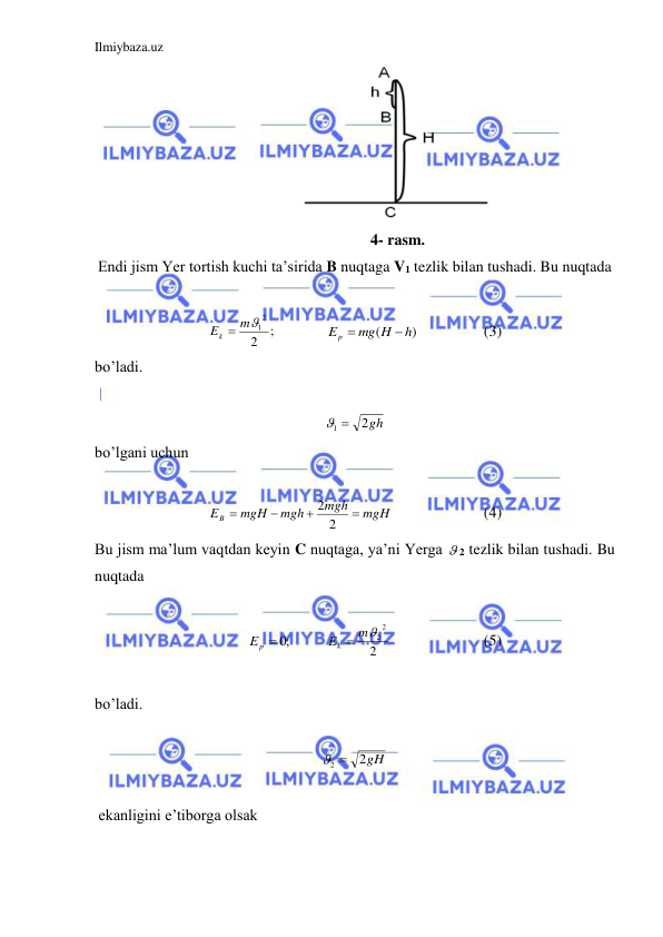 Ilmiybaza.uz 
 
 
                      4- rasm.  
Endi jism Yer tortish kuchi ta’sirida B nuqtaga V1 tezlik bilan tushadi. Bu nuqtada  
 
;
2
2
Ek  m1
    
)
(
h
mg H
Ep


 
 
(3) 
bo’ladi.   
 
2gh
1 
 
bo’lgani uchun  
 
mgH
mgh
mgh
mgH
EB




2
2
  
 
(4) 
Bu jism ma’lum vaqtdan keyin C nuqtaga, ya’ni Yerga  2 tezlik bilan tushadi. Bu 
nuqtada  
 
;0
Ep 
 
2
2
Ek  m2
  
 
(5) 
 
bo’ladi.   
 
2gH
2 
 
 
 ekanligini e’tiborga olsak  
 
