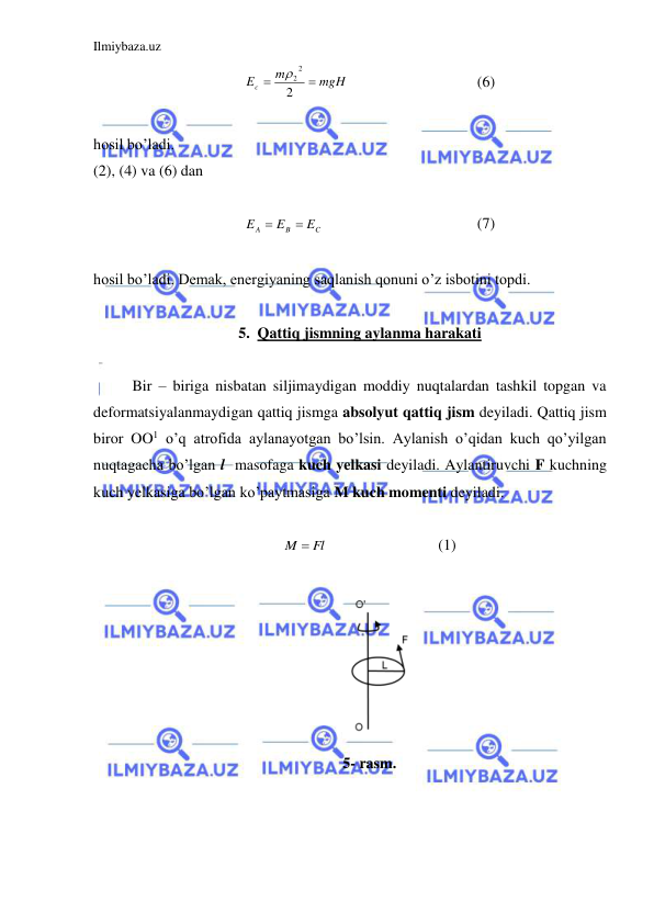 Ilmiybaza.uz 
 
mgH
m
Ec


2
2
2
  
 
 
(6) 
 
hosil bo’ladi.  
(2), (4) va (6) dan  
 
C
B
A
E
E
E


 
 
 
 
(7) 
 
hosil bo’ladi. Demak, energiyaning saqlanish qonuni o’z isbotini topdi.  
 
5. Qattiq jismning aylanma harakati 
  
 
Bir – biriga nisbatan siljimaydigan moddiy nuqtalardan tashkil topgan va 
deformatsiyalanmaydigan qattiq jismga absolyut qattiq jism deyiladi. Qattiq jism 
biror OO1 o’q atrofida aylanayotgan bo’lsin. Aylanish o’qidan kuch qo’yilgan 
nuqtagacha bo’lgan l  masofaga kuch yelkasi deyiladi. Aylantiruvchi F kuchning 
kuch yelkasiga bo’lgan ko’paytmasiga M kuch momenti deyiladi.  
 
M  Fl
 
 
 
(1) 
 
 
5- rasm. 
 
