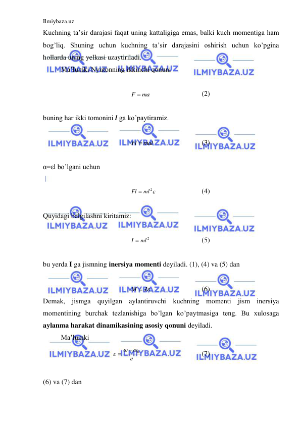 Ilmiybaza.uz 
 
Kuchning ta’sir darajasi faqat uning kattaligiga emas, balki kuch momentiga ham 
bog’liq. Shuning uchun kuchning ta’sir darajasini oshirish uchun ko’pgina  
hollarda uning yelkasi uzaytiriladi.  
 
Ma’lumki Nyutonning ikkinchi qonuni  
 
F  ma
 
 
 
(2) 
 
buning har ikki tomonini l ga ko’paytiramiz.  
 
Fl  mal
 
 
 
(3) 
 
α=εl bo’lgani uchun  
 
Fl  ml2
 
 
 
(4) 
 
Quyidagi belgilashni kiritamiz:  
 
I  ml2
 
 
 
(5) 
 
bu yerda I ga jismning inersiya momenti deyiladi. (1), (4) va (5) dan  
 
M  J
 
 
 
(6) 
Demak, jismga quyilgan aylantiruvchi kuchning momenti jism inersiya 
momentining burchak tezlanishiga bo’lgan ko’paytmasiga teng. Bu xulosaga 
aylanma harakat dinamikasining asosiy qonuni deyiladi.  
 
Ma’lumki  
е
0




  
 
 
(7) 
 
(6) va (7) dan  
