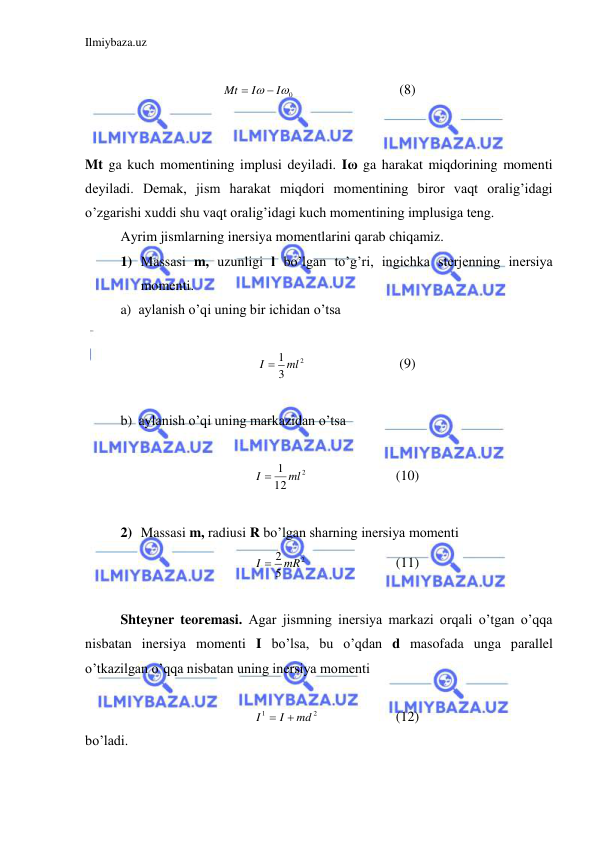 Ilmiybaza.uz 
 
 
0

I
I
Mt


 
 
 
(8) 
 
 
Mt ga kuch momentining implusi deyiladi. Iω ga harakat miqdorining momenti 
deyiladi. Demak, jism harakat miqdori momentining biror vaqt oralig’idagi 
o’zgarishi xuddi shu vaqt oralig’idagi kuch momentining implusiga teng.  
 
Ayrim jismlarning inersiya momentlarini qarab chiqamiz.  
1) Massasi m, uzunligi l bo’lgan to’g’ri, ingichka sterjenning inersiya 
momenti.  
a) aylanish o’qi uning bir ichidan o’tsa  
 
2
3
I  1 ml
 
 
 
(9) 
 
b) aylanish o’qi uning markazidan o’tsa  
 
2
12
I  1 ml
 
 
 
(10) 
 
2) Massasi m, radiusi R bo’lgan sharning inersiya momenti  
2
5
I  2 mR
 
 
 
(11) 
 
Shteyner teoremasi. Agar jismning inersiya markazi orqali o’tgan o’qqa 
nisbatan inersiya momenti I bo’lsa, bu o’qdan d masofada unga parallel 
o’tkazilgan o’qqa nisbatan uning inersiya momenti  
 
2
1
md
I
I


  
 
(12) 
bo’ladi.   
 
