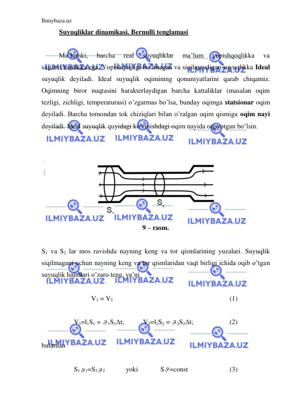 Ilmiybaza.uz 
 
Suyuqliklar dinamikasi. Bernulli tenglamasi  
 
 
Ma’lumki, 
barcha 
real 
suyuqliklar 
ma’lum 
yopishqoqlikka 
va 
siqiluvchanlikka ega. Yopishqoqligi bo’lmagan va siqilmaydigan suyuqlikka Ideal 
suyuqlik deyiladi. Ideal suyuqlik oqimining qonuniyatlarini qarab chiqamiz. 
Oqimning biror nuqtasini harakterlaydigan barcha kattaliklar (masalan oqim 
tezligi, zichligi, temperaturasi) o’zgarmas bo’lsa, bunday oqimga statsionar oqim 
deyiladi. Barcha tomondan tok chiziqlari bilan o’ralgan oqim qismiga oqim nayi 
deyiladi. Ideal suyuqlik quyidagi ko’rinishdagi oqim nayida oqayotgan bo’lsin.  
 
 
 
9 – rasm.  
 
S1 va S2 lar mos ravishda nayning keng va tor qismlarining yuzalari. Suyuqlik 
siqilmagani uchun nayning keng va tor qismlaridan vaqt birligi ichida oqib o’tgan 
suyuqlik hajmlari o’zaro teng, ya’ni  
 
V1 = V2 
 
 
 
 
 
 
(1) 
 
V1=l1S1 =  1S1Δt;  
V2=l2S2 =  2S2Δt;  
 
(2) 
 
bulardan 
 
S1 1=S2 2  
yoki   
S =const  
 
(3) 
