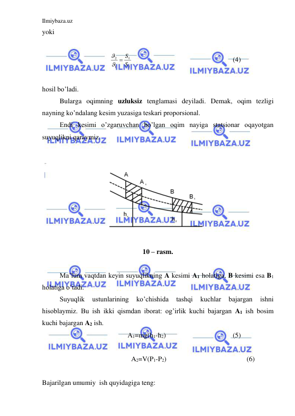 Ilmiybaza.uz 
 
yoki 
 
2
1
1
2
S
  S

  
 
 
 
 
 
(4) 
 
hosil bo’ladi. 
 
Bularga oqimning uzluksiz tenglamasi deyiladi. Demak, oqim tezligi 
nayning ko’ndalang kesim yuzasiga teskari proporsional.  
 
Endi kesimi o’zgaruvchan bo’lgan oqim nayiga statsionar oqayotgan 
suyuqlikni qaraymiz.  
 
 
10 – rasm. 
 
 
Ma’lum vaqtdan keyin suyuqlikning A kesimi A1 holatiga, B kesimi esa B1 
holatiga o’tadi.  
 
Suyuqlik 
ustunlarining 
ko’chishida 
tashqi 
kuchlar 
bajargan 
ishni 
hisoblaymiz. Bu ish ikki qismdan iborat: og’irlik kuchi bajargan A1 ish bosim 
kuchi bajargan A2 ish. 
A1=mg(h1-h2) 
 
 
 
(5) 
 
 
A2=V(P1-P2) 
 
 
  
      (6) 
 
Bajarilgan umumiy  ish quyidagiga teng:  
