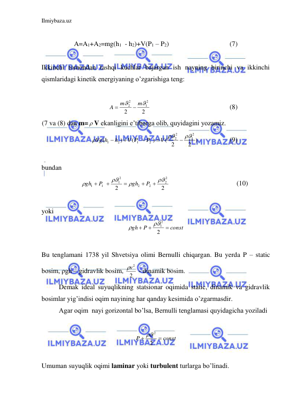 Ilmiybaza.uz 
 
 
A=A1+A2=mg(h1  - h2)+V(P1 – P2) 
 
 
 
(7) 
 
Ikkinchi tomondan tashqi kuchlar bajargan ish nayning birinchi va ikkinchi 
qismlaridagi kinetik energiyaning o’zgarishiga teng: 
 
2
2
2
1
2
2


m
m
A


 
 
 
 
 
(8) 
(7 va (8) dan m=  V ekanligini e’tiborga olib, quyidagini yozamiz.  
2 )
( 2
)
(
)
(
2
1
2
2
2
1
2
1








V
P
V P
h
Vg h
 
 
(9) 
 
bundan  
2
2
2
2
2
2
2
1
1
1









P
gh
P
gh
 
 
 
 
(10) 
 
yoki  
const
P
gh



2
12

 
 
Bu tenglamani 1738 yil Shvetsiya olimi Bernulli chiqargan. Bu yerda P – static 
bosim, ρgh – gidravlik bosim, 2
v2
 - dinamik bosim.  
 
Demak ideal suyuqlikning statsionar oqimida static, dinamik va gidravlik 
bosimlar yig’indisi oqim nayining har qanday kesimida o’zgarmasdir.  
 
Agar oqim  nayi gorizontal bo’lsa, Bernulli tenglamasi quyidagicha yoziladi 
 
const
P


2
2
 
 
Umuman suyuqlik oqimi laminar yoki turbulent turlarga bo’linadi.  
 
