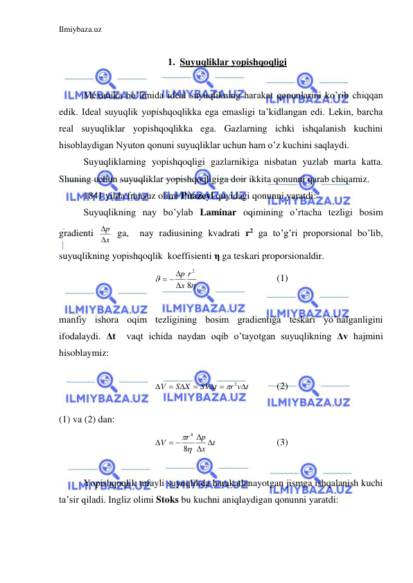 Ilmiybaza.uz 
 
 
1. Suyuqliklar yopishqoqligi 
 
 
Mexanika bo’limida ideal suyuqlikning harakat qonunlarini ko’rib chiqqan 
edik. Ideal suyuqlik yopishqoqlikka ega emasligi ta’kidlangan edi. Lekin, barcha 
real suyuqliklar yopishqoqlikka ega. Gazlarning ichki ishqalanish kuchini 
hisoblaydigan Nyuton qonuni suyuqliklar uchun ham o’z kuchini saqlaydi.  
 
Suyuqliklarning yopishqoqligi gazlarnikiga nisbatan yuzlab marta katta. 
Shuning uchun suyuqliklar yopishqoqligiga doir ikkita qonunni qarab chiqamiz. 
 
1841 yilda fransuz olimi Puazeyl quyidagi qonunni yaratdi:  
 
Suyuqlikning nay bo’ylab Laminar oqimining o’rtacha tezligi bosim 
gradienti 
x
p

  ga,  nay radiusining kvadrati r2 ga to’g’ri proporsional bo’lib, 
suyuqlikning yopishqoqlik  koeffisienti η ga teskari proporsionaldir.  


8
2
r
x
p

  
  
 
 
(1) 
 
manfiy ishora oqim tezligining bosim gradientiga teskari yo’nalganligini 
ifodalaydi. Δt  vaqt ichida naydan oqib o’tayotgan suyuqlikning Δv hajmini 
hisoblaymiz:  
 
r v t
SV t
S X
V

 

 

 2
  
(2) 
 
(1) va (2) dan:  
t
x
p
r
V
 

 



8
4
 
 
 
(3) 
 
 
Yopishqoqlik tufayli suyuqlikda harakatlanayotgan jismga ishqalanish kuchi 
ta’sir qiladi. Ingliz olimi Stoks bu kuchni aniqlaydigan qonunni yaratdi:  
