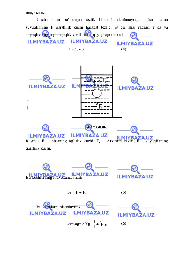 Ilmiybaza.uz 
 
 
Uncha katta bo’lmagan tezlik bilan harakatlanayotgan shar uchun  
suyuqlikning F qarshilik kuchi harakat tezligi   ga, shar radiusi r ga va 
suyuqlikning yopishqoqlik koeffisienti η ga proporsional  
 
r
F
 6
  
 
 
(4) 
 
 
20 – rasm. 
 
Rasmda F1 – sharning og’irlik kuchi, F2 – Arximed kuchi, F – suyuqlikning 
qarshiik kuchi.  
 
 
 
 
Bu kuchlarning muvozanat sharti:  
 
F1 = F + F2   
 
 
(5) 
 
 
Bu kuchlarni hisoblaymiz:  
 
F1=mg=ρ1Vg= 3
4 πr3ρ1g  
(6)  
 
