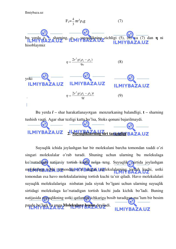 Ilmiybaza.uz 
 
F2=
3
4 πr3ρ2g  
 
 
(7) 
 
bu yerda ρ1 – sharning, ρ2 – suyuqlikning zichligi (5), (6) va (7) dan η ni  
hisoblaymiz  
 
v
g
r
9
)
(
2
2
1
2





  
 
(8) 
 
yoki 
 
l
t
g
r
9
)
(
2
2
1
2





  
 
(9) 
 
 
Bu yerda l – shar harakatlanayotgan  menzurkaning balandligi, t – sharning 
tushish vaqti. Agar shar tezligi katta bo’lsa, Stoks qonuni bajarilmaydi.  
 
2. Suyuqliklarning sirt tarangligi 
 
 
Suyuqlik ichida joylashgan har bir molekulani barcha tomondan xuddi o’zi 
singari molekulalar o’rab turadi. Shuning uchun ularning bu molekulaga 
ko’rsatadigan natijaviy tortish kuchi nolga teng. Suyuqlik  sirtida joylashgan 
molekulaga ichki tomondan o’zi singari molekulalarning tortish kuchi, ustki 
tomondan esa havo molekulalarining tortish kuchi ta’sir qiladi. Havo molekulalari 
suyuqlik molekulalariga  nisbatan juda siyrak bo’lgani uchun ularning suyuqlik 
sirtidagi molekulaga ko’rsatadigan tortish kuchi juda kichik bo’ladi. Buning 
natijasida suyuqlikning ustki qatlamini ichkariga bosib turadigan ma’lum bir bosim 
paydo bo’ladi va unga Molekulayr bosim deyiladi.  
