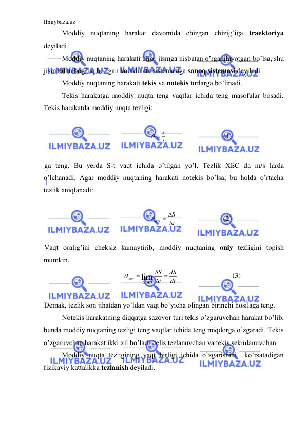 Ilmiybaza.uz 
 
 
Moddiy nuqtaning harakat davomida chizgan chizig’iga traektoriya 
deyiladi.  
 
Moddiy nuqtaning harakati biror jismga nisbatan o’rganilayotgan bo’lsa, shu 
jism bilan bog’liq bo’lgan koordinata sistemasiga sanoq sistemasi deyiladi.  
 
Moddiy nuqtaning harakati tekis va notekis turlarga bo’linadi.  
 
Tekis harakatga moddiy nuqta teng vaqtlar ichida teng masofalar bosadi. 
Tekis harakatda moddiy nuqta tezligi: 
 
t
  s
  
 
 
(1) 
 
ga teng. Bu yerda S-t vaqt ichida o’tilgan yo’l. Tezlik ХБС da m/s larda 
o’lchanadi. Agar moddiy nuqtaning harakati notekis bo’lsa, bu holda o’rtacha 
tezlik aniqlanadi:  
 
t
S
o rt



 '
 
 
 
(2) 
 
Vaqt oralig’ini cheksiz kamaytirib, moddiy nuqtaning oniy tezligini topish 
mumkin. 
dt
dS
t
S
O
t
oniy
 



lim

 
 
 
(3) 
 
Demak, tezlik son jihatdan yo’ldan vaqt bo’yicha olingan birinchi hosilaga teng.  
 
Notekis harakatning diqqatga sazovor turi tekis o’zgaruvchan harakat bo’lib, 
bunda moddiy nuqtaning tezligi teng vaqtlar ichida teng miqdorga o’zgaradi. Tekis 
o’zgaruvchan harakat ikki xil bo’ladi: telis tezlanuvchan va tekis sekinlanuvchan.  
 
Moddiy nuqta tezligining vaqt birligi ichida o`zgarishini  ko’rsatadigan 
fizikaviy kattalikka tezlanish deyiladi.  
 
