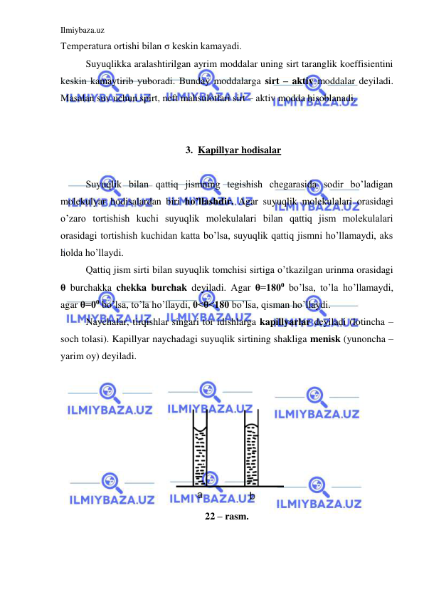 Ilmiybaza.uz 
 
Temperatura ortishi bilan σ keskin kamayadi.  
 
Suyuqlikka aralashtirilgan ayrim moddalar uning sirt taranglik koeffisientini 
keskin kamaytirib yuboradi. Bunday moddalarga sirt – aktiv moddalar deyiladi. 
Masalan suv uchun spirt, neft mahsulotlari sirt – aktiv modda hisoblanadi. 
  
 
3. Kapillyar hodisalar 
 
 
Suyuqlik bilan qattiq jismning tegishish chegarasida sodir bo’ladigan 
molekulyar hodisalardan biri ho’llashdir. Agar suyuqlik molekulalari orasidagi 
o’zaro tortishish kuchi suyuqlik molekulalari bilan qattiq jism molekulalari 
orasidagi tortishish kuchidan katta bo’lsa, suyuqlik qattiq jismni ho’llamaydi, aks 
holda ho’llaydi.  
 
Qattiq jism sirti bilan suyuqlik tomchisi sirtiga o’tkazilgan urinma orasidagi 
θ burchakka chekka burchak deyiladi. Agar θ=1800 bo’lsa, to’la ho’llamaydi, 
agar θ=00 bo’lsa, to’la ho’llaydi, 0<θ<180 bo’lsa, qisman ho’llaydi.  
 
Naychalar, tirqishlar singari tor idishlarga kapillyarlar deyiladi (lotincha – 
soch tolasi). Kapillyar naychadagi suyuqlik sirtining shakliga menisk (yunoncha – 
yarim oy) deyiladi.  
 
 
 
22 – rasm. 
 
