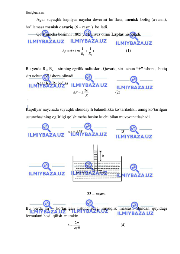 Ilmiybaza.uz 
 
 
Agar suyuqlik kapilyar naycha devorini ho’llasa, menisk botiq (a-rasm), 
ho’llamasa menisk qavariq (6 – rasm )  bo’ladi.  
 
Qo’shimcha bosimni 1805 yil fransuz olimi Laplas hisobladi.  
 
1 )
( 1
\
2
1
R
R
p

  
 
 
 
 
(1) 
 
Bu yerda R1, R2 – sirtning egrilik radiuslari. Qavariq sirt uchun “+” ishora,  botiq 
sirt uchun “-” ishora olinadi.  
 
Agar R1=R2 bo’lsa  
R
P
   2
  
 
(2) 
 
Kapillyar naychada suyuqlik shunday h balandlikka ko’tariladiki, uning ko’tarilgan 
ustunchasining og’irligi qo’shimcha bosim kuchi bilan muvozanatlashadi.  
 
PS
mg
 
 
 
 
 
(3) 
 
 
 
23 – rasm. 
 
Bu yerda m – ko’tarilgan ustunchadagi suyuqlik massasi. Bundan quyidagi 
formulani hosil qilish  mumkin.  
gR
h

 2
 
 
 
 
(4) 
