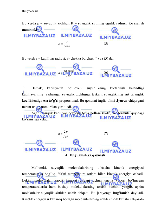 Ilmiybaza.uz 
 
 
Bu yerda ρ – suyuqlik zichligi, R – suyuqlik sirtining egrilik radiusi. Ko’rsatish 
mumkinki  
 

cos
r
R 
 
 
 
 
(5) 
 
Bu yerda r – kapillyar radiusi, θ- chekka burchak (4) va (5) dan: 
 
gr
h

 2 cos
  
 
 
(6) 
 
 
Demak, 
kapillyarda 
ho’llovchi 
suyuqlikning 
ko’tarilish 
balandligi 
kapillayarning  radiusiga, suyuqlik zichligiga teskari, suyuqlikning sirt taranglik 
koeffisientiga esa to’g’ri proporsional. Bu qonunni ingliz olimi Jyuren chiqargani 
uchun uning nomi bilan yuritiladi.  
 
Agar suyuqlik kapillyar devorini to’la hollasa (θ=00) bu formula quyidagi 
ko’rinishga keladi.  
 
gr
h

 2
 
 
 
 
(7) 
 
 
4. Bug’lanish va qaynash 
 
 
Ma’lumki, 
suyuqlik 
molekulalarining 
o’rtacha 
kinetik 
energiyasi 
temperaturaga bog’liq. Ya’ni temperatura ortishi bilan kinetik energiya oshadi. 
Lekin, molekulalar xaotik harakat qilgani uchun uncha yuqori bo’lmagan 
temperaturalarda ham boshqa molekulalarning tortish kuchini yengib, ayrim 
molekulalar suyuqlik sirtidan uchib chiqadi. Bu jarayonga bug’lanish deyiladi. 
Kinetik energiyasi kattaroq bo’lgan molekulalarning uchib chiqib ketishi natijasida 
