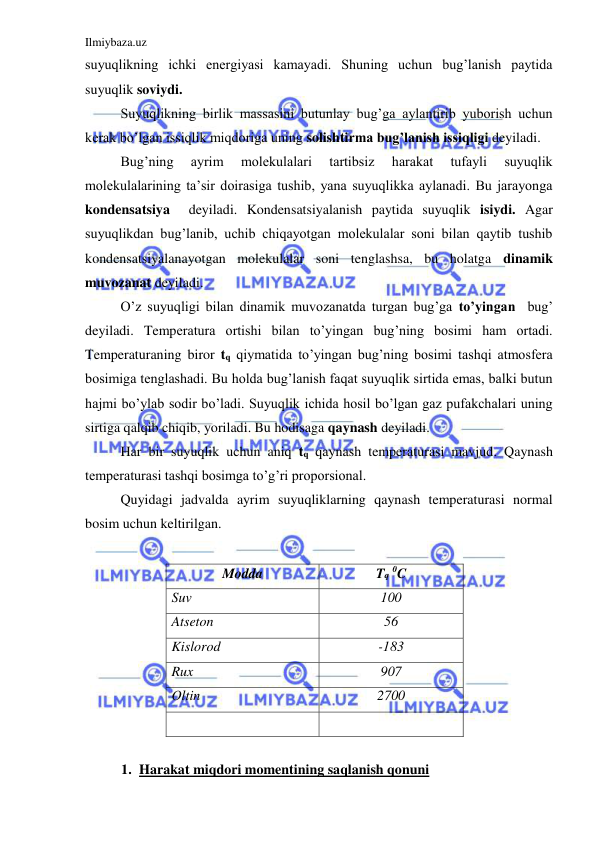 Ilmiybaza.uz 
 
suyuqlikning ichki energiyasi kamayadi. Shuning uchun bug’lanish paytida 
suyuqlik soviydi.  
 
Suyuqlikning birlik massasini butunlay bug’ga aylantirib yuborish uchun 
kerak bo’lgan issiqlik miqdoriga uning solishtirma bug’lanish issiqligi deyiladi.  
 
Bug’ning 
ayrim 
molekulalari 
tartibsiz 
harakat 
tufayli 
suyuqlik 
molekulalarining ta’sir doirasiga tushib, yana suyuqlikka aylanadi. Bu jarayonga 
kondensatsiya  deyiladi. Kondensatsiyalanish paytida suyuqlik isiydi. Agar 
suyuqlikdan bug’lanib, uchib chiqayotgan molekulalar soni bilan qaytib tushib 
kondensatsiyalanayotgan molekulalar soni tenglashsa, bu holatga dinamik 
muvozanat deyiladi.  
 
O’z suyuqligi bilan dinamik muvozanatda turgan bug’ga to’yingan  bug’ 
deyiladi. Temperatura ortishi bilan to’yingan bug’ning bosimi ham ortadi. 
Temperaturaning biror tq qiymatida to’yingan bug’ning bosimi tashqi atmosfera 
bosimiga tenglashadi. Bu holda bug’lanish faqat suyuqlik sirtida emas, balki butun 
hajmi bo’ylab sodir bo’ladi. Suyuqlik ichida hosil bo’lgan gaz pufakchalari uning 
sirtiga qalqib chiqib, yoriladi. Bu hodisaga qaynash deyiladi.  
 
Har bir suyuqlik uchun aniq tq qaynash temperaturasi mavjud. Qaynash 
temperaturasi tashqi bosimga to’g’ri proporsional.  
 
Quyidagi jadvalda ayrim suyuqliklarning qaynash temperaturasi normal 
bosim uchun keltirilgan.  
 
Modda  
Tq 0C 
Suv  
100 
Atseton 
56 
Kislorod 
 
-183 
Rux 
907 
Oltin 
2700 
 
 
 
1. Harakat miqdori momentining saqlanish qonuni 
