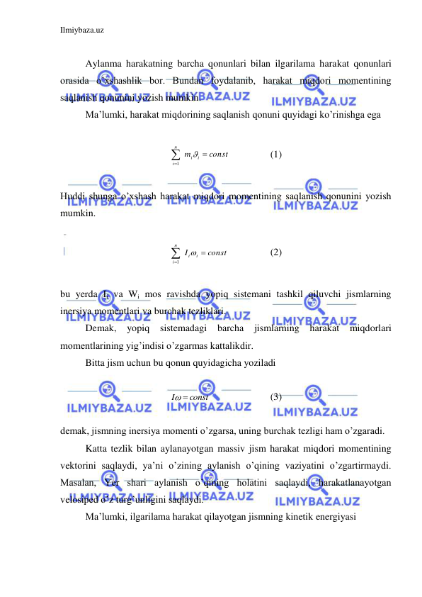 Ilmiybaza.uz 
 
 
 
Aylanma harakatning barcha qonunlari bilan ilgarilama harakat qonunlari 
orasida o’xshashlik bor. Bundan foydalanib, harakat miqdori momentining 
saqlanish qonunini yozish mumkin.  
 
Ma’lumki, harakat miqdorining saqlanish qonuni quyidagi ko’rinishga ega  
 
const
m
i
i
n
i




1
 
 
(1) 
 
Huddi shunga o’xshash harakat miqdori momentining saqlanish qonunini yozish 
mumkin.  
 
const
I
i
i
n
i




1
 
 
(2) 
 
bu yerda Ii va Wi mos ravishda yopiq sistemani tashkil qiluvchi jismlarning 
inersiya momentlari va burchak tezliklari.  
 
Demak, 
yopiq 
sistemadagi 
barcha 
jismlarning harakat 
miqdorlari 
momentlarining yig’indisi o’zgarmas kattalikdir.  
 
Bitta jism uchun bu qonun quyidagicha yoziladi  
 
const
I
 
 
 
 
(3) 
 
demak, jismning inersiya momenti o’zgarsa, uning burchak tezligi ham o’zgaradi.  
 
Katta tezlik bilan aylanayotgan massiv jism harakat miqdori momentining 
vektorini saqlaydi, ya’ni o’zining aylanish o’qining vaziyatini o’zgartirmaydi. 
Masalan, Yer shari aylanish o’qining holatini saqlaydi, harakatlanayotgan 
velosiped o’z turg’unligini saqlaydi.  
 
Ma’lumki, ilgarilama harakat qilayotgan jismning kinetik energiyasi  
 
