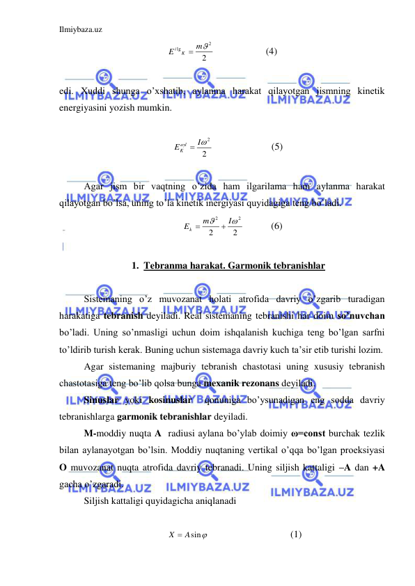 Ilmiybaza.uz 
 
2
2
lg
m
E
K
i

  
 
(4) 
 
edi. Xuddi shunga o’xshatib, aylanma harakat qilayotgan jismning kinetik 
energiyasini yozish mumkin.  
 
2
I2
E ayl
K

  
 
(5) 
 
 
Agar jism bir vaqtning o’zida ham ilgarilama ham aylanma harakat 
qilayotgan bo’lsa, uning to’la kinetik inergiyasi quyidagiga teng bo`ladi. 
2
2
2
2


I
m
Ek


 
      (6) 
 
1. Tebranma harakat. Garmonik tebranishlar 
 
 
Sistemaning o’z muvozanat holati atrofida davriy o’zgarib turadigan 
harakatiga tebranish deyiladi. Real sistemaning tebranishi har doim so’nuvchan 
bo’ladi. Uning so’nmasligi uchun doim ishqalanish kuchiga teng bo’lgan sarfni 
to’ldirib turish kerak. Buning uchun sistemaga davriy kuch ta’sir etib turishi lozim.  
 
Agar sistemaning majburiy tebranish chastotasi uning xususiy tebranish 
chastotasiga teng bo’lib qolsa bunga mexanik rezonans deyiladi.  
 
Sinuslar yoki kosinuslar  qonuniga bo’ysunadigan eng sodda davriy 
tebranishlarga garmonik tebranishlar deyiladi.  
 
M-moddiy nuqta A  radiusi aylana bo’ylab doimiy ω=const burchak tezlik 
bilan aylanayotgan bo’lsin. Moddiy nuqtaning vertikal o’qqa bo’lgan proeksiyasi 
O muvozanat nuqta atrofida davriy tebranadi. Uning siljish kattaligi –A dan +A 
gacha o’zgaradi.  
Siljish kattaligi quyidagicha aniqlanadi  
 
X  Asin
  
 
 
(1) 
