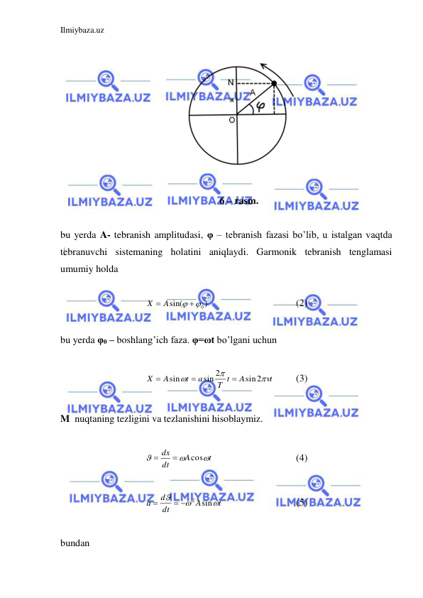 Ilmiybaza.uz 
 
 
 
 
6 – rasm. 
 
bu yerda A- tebranish amplitudasi, φ – tebranish fazasi bo’lib, u istalgan vaqtda 
tebranuvchi sistemaning holatini aniqlaydi. Garmonik tebranish tenglamasi 
umumiy holda  
 
)
sin(
 0
X  A
 
 
 
 
(2) 
 
bu yerda φ0 – boshlang’ich faza. φ=ωt bo’lgani uchun  
 
t
A
T t
a
t
A
X



sin2
sin 2
sin



 
(3) 
 
M  nuqtaning tezligini va tezlanishini hisoblaymiz.  
 
t
A
dt
dx



cos


  
 
 
(4) 
 
t
A
dt
d
a



sin
  2

 
 
 
(5) 
 
bundan  
