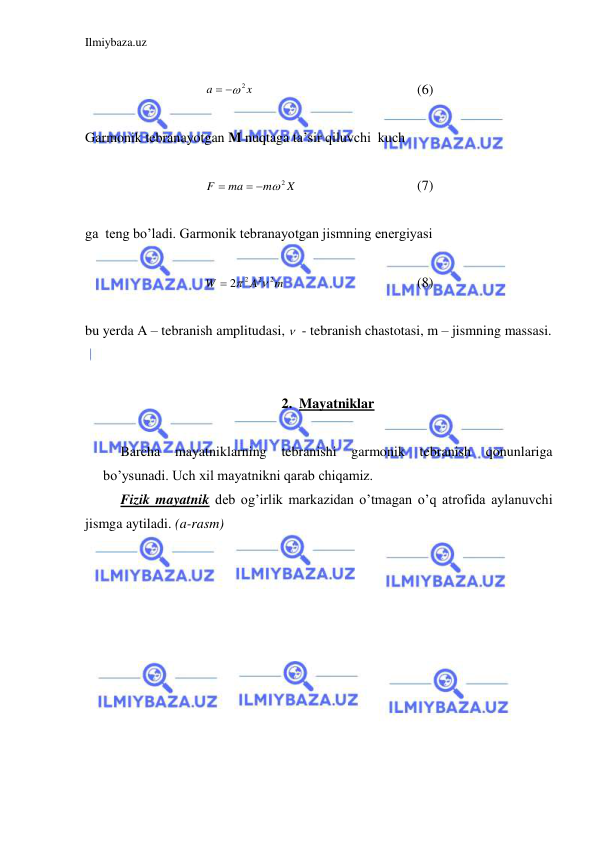 Ilmiybaza.uz 
 
 
x
a
 2
 
 
 
 
 
(6) 
 
Garmonik tebranayotgan M nuqtaga ta’sir qiluvchi  kuch  
 
X
m
ma
F
  2

  
 
 
(7) 
 
ga  teng bo’ladi. Garmonik tebranayotgan jismning energiyasi  
 
m
A
W
2
2
2 2

 
 
 
 
 
(8) 
 
bu yerda A – tebranish amplitudasi,   - tebranish chastotasi, m – jismning massasi.  
 
 
2. Mayatniklar 
 
 
Barcha 
mayatniklarning tebranishi garmonik tebranish qonunlariga 
bo’ysunadi. Uch xil mayatnikni qarab chiqamiz.  
 
Fizik mayatnik deb og’irlik markazidan o’tmagan o’q atrofida aylanuvchi 
jismga aytiladi. (a-rasm)                                                             
 
 
 
 
 
 
 
 
 
 
