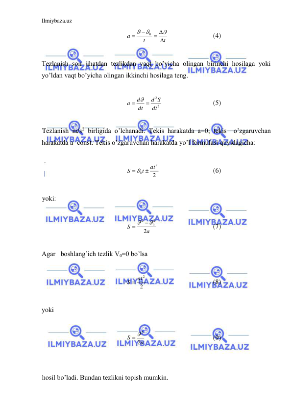 Ilmiybaza.uz 
 
t
t
a

 





0
 
 
 
(4) 
 
Tezlanish son jihatdan tezlikdan vaqt bo’yicha olingan birinchi hosilaga yoki 
yo’ldan vaqt bo’yicha olingan ikkinchi hosilaga teng.  
 
2
2
dt
S
d
dt
d
a



 
 
 
(5) 
 
Tezlanish m/s2 birligida o’lchanadi. Tekis harakatda a=0; tekis  o’zgaruvchan 
harakatda a=const. Tekis o’zgaruvchan harakatda yo’l formulasi quyidagicha:  
 
2
2
0
at
t
S
  
  
 
 
(6) 
 
yoki: 
 
a
S
2
2
0
2
  
  
 
 
(7) 
 
Agar   boshlang’ich tezlik V0=0 bo’lsa  
 
2
S  at2
 
 
 
 
(8) 
 
yoki  
 
a
S
2
 2
 
 
 
 
(9) 
 
 
hosil bo’ladi. Bundan tezlikni topish mumkin.  
