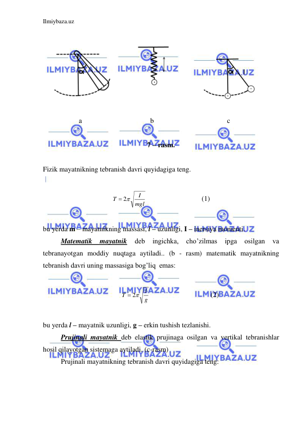 Ilmiybaza.uz 
 
 
 
  
а 
 
 
 
b 
 
 
 
   c 
 
7 – rasm. 
 
Fizik mayatnikning tebranish davri quyidagiga teng.  
 
mgl
I
T
 2
  
 
 
(1) 
 
bu yerda m – mayatnikning massasi, l – uzunligi, I – inersiya momenti.  
 
Matematik mayatnik 
deb 
ingichka, 
cho’zilmas 
ipga 
osilgan 
va 
tebranayotgan moddiy nuqtaga aytiladi.. (b - rasm) matematik mayatnikning 
tebranish davri uning massasiga bog’liq  emas:  
 
g
l
T
 2
  
 
 
(2) 
 
bu yerda l – mayatnik uzunligi, g – erkin tushish tezlanishi.  
 
Prujinali mayatnik deb elastik prujinaga osilgan va vertikal tebranishlar 
hosil qilayotgan sistemaga aytiladi. (c-rasm) 
 
Prujinali mayatnikning tebranish davri quyidagiga teng: 
 
