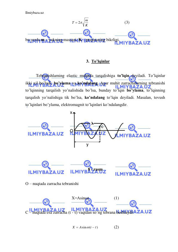 Ilmiybaza.uz 
 
K
m
T
 2
  
 
 
(3) 
 
bu yerda m – yukning massasi, K – prujinaning bikrligi.  
 
 
3. To’lqinlar 
 
 
Tebranishlarning elastic muhitda tarqalishiga to’lqin deyiladi. To’lqinlar 
ikki xil bo’ladi: bo’ylama va ko’ndalang. Agar muhit zarrachalarning tebranishi 
to’lqinning tarqalish yo’nalishida bo’lsa, bunday to’lqin bo’ylama, to’lqinning 
tarqalish yo’nalishiga tik bo’lsa, ko’ndalang to’lqin deyiladi. Masalan, tovush 
to’lqinlari bo’ylama, elektromagnit to’lqinlari ko’ndalangdir.  
 
 
 
8 - rasm  
 
O – nuqtada zarracha tebranishi  
 
X=Asinωt  
 
(1) 
 
C – nuqtada esa zarracha (t - τ) vaqtdan so’ng tebrana boshlaydi: 
 
)
(
sin




t
A
X
 
 
(2) 
