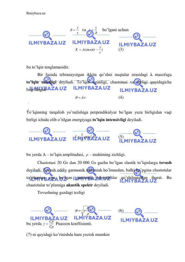 Ilmiybaza.uz 
 
 


 y
  va  


 y
    bo’lgani uchun  
 
)
(
sin


y
t
A
X


  
(3) 
 
bu to’lqin tenglamasidir.  
 
Bir fazada tebranayotgan ikkita qo’shni nuqtalar orasidagi λ masofaga 
to’lqin uzunligi deyiladi. To’lqin uzunligi, chastotasi va tezligi quyidagicha 
bog’langan  
  
 
 
 
(4) 
 
To’lqinning tarqalish yo’nalishiga perpendikulyar bo’lgan yuza birligidan vaqt 
birligi ichida olib o’tilgan energiyaga to’lqin intensivligi deyiladi.  
 
2
2
2
1
A
v
I
 

 
 
(5) 
 
bu yerda A – to’lqin amplitudasi,   - muhitning zichligi.  
 
Chastotasi 20 Gs dan 20 000 Gs gacha bo’lgan elastik to’lqinlarga tovush 
deyiladi. Tovush oddiy garmonik tebranish bo’lmasdan, balki ko’pgina chastotalar 
to’plamiga ega bo’lgan garmonik tebranishlar qo’shilmasidan iborat. Bu 
chastotalar to’plamiga akustik spektr deyiladi.  
 
Tovushning gazdagi tezligi  
 
 

P

 
 
 
(6) 
bu yerda 
Cp
  Cp
 Puasson koeffisienti.  
(7) ni quyidagi ko’rinishda ham yozish mumkin  
 
