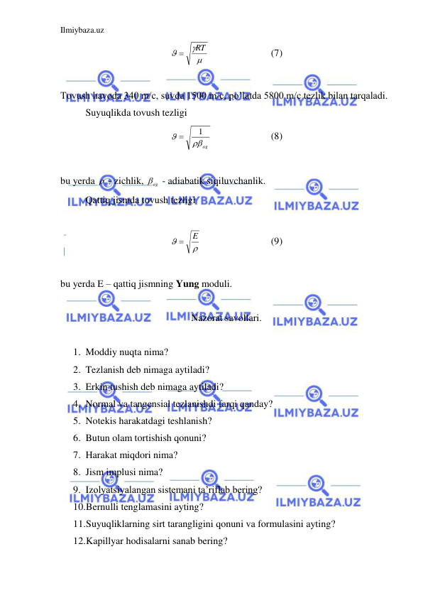Ilmiybaza.uz 
 



RT

 
 
 
(7) 
 
Tovush havoda 340 m/c, suvda 1500 m/c, po’latda 5800 m/c tezlik bilan tarqaladi.  
 
Suyuqlikda tovush tezligi  
ag

1

  
 
(8) 
 
bu yerda   - zichlik, 
ag
  - adiabatik siqiluvchanlik.  
 
Qattiq jismda tovush tezligi  
 


E

 
 
 
(9) 
 
bu yerda E – qattiq jismning Yung moduli.  
 
Nazorat savollari. 
 
 
 
1. Moddiy nuqta nima? 
2. Tezlanish deb nimaga aytiladi? 
3. Erkin tushish deb nimaga aytiladi? 
4. Normal va tangensial tezlanishdi farqi qanday? 
5. Notekis harakatdagi teshlanish? 
6. Butun olam tortishish qonuni? 
7. Harakat miqdori nima? 
8. Jism implusi nima? 
9. Izolyatsiyalangan sistemani ta’riflab bering? 
10. Bernulli tenglamasini ayting? 
11. Suyuqliklarning sirt tarangligini qonuni va formulasini ayting? 
12. Kapillyar hodisalarni sanab bering? 
