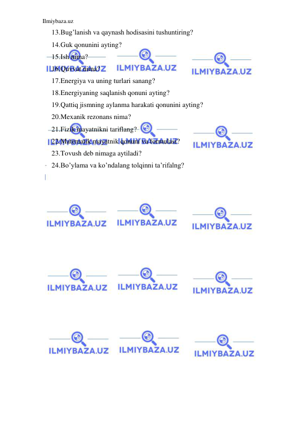 Ilmiybaza.uz 
 
13. Bug’lanish va qaynash hodisasini tushuntiring? 
14. Guk qonunini ayting? 
15. Ish nima? 
16. Quvvat nima? 
17. Energiya va uning turlari sanang? 
18. Energiyaning saqlanish qonuni ayting? 
19. Qattiq jismning aylanma harakati qonunini ayting? 
20. Mexanik rezonans nima? 
21. Fizik mayatnikni tariflang? 
22. Matematik mayatnik qonuni va formulasi? 
23. Tovush deb nimaga aytiladi? 
24. Bo’ylama va ko’ndalang tolqinni ta’rifalng? 
 
