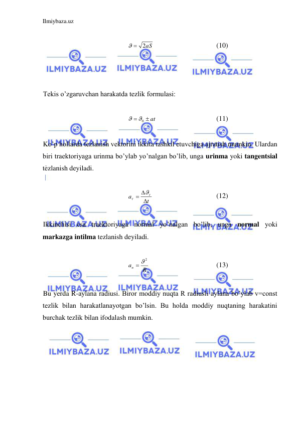 Ilmiybaza.uz 
 
 
2aS
 
 
 
 
 
(10) 
 
 
 
Tekis o’zgaruvchan harakatda tezlik formulasi: 
 
 at

0

  
 
 
(11) 
 
Ko’p hollarda tezlanish vektorini ikkita tashkil etuvchiga ajratish mumkin. Ulardan 
biri traektoriyaga urinma bo’ylab yo’nalgan bo’lib, unga urinma yoki tangentsial 
tezlanish deyiladi.  
 
t
a





  
 
 
 
(12) 
 
Ikkinchisi esa traektoriyaga normal yo’nalgan bo’lib, unga normal yoki 
markazga intilma tezlanish deyiladi.  
 
R
an
 2
 
 
 
 
(13) 
 
Bu yerda R-aylana radiusi. Biror moddiy nuqta R radiusli aylana bo’ylab v=const 
tezlik bilan harakatlanayotgan bo’lsin. Bu holda moddiy nuqtaning harakatini 
burchak tezlik bilan ifodalash mumkin.  
 
 
