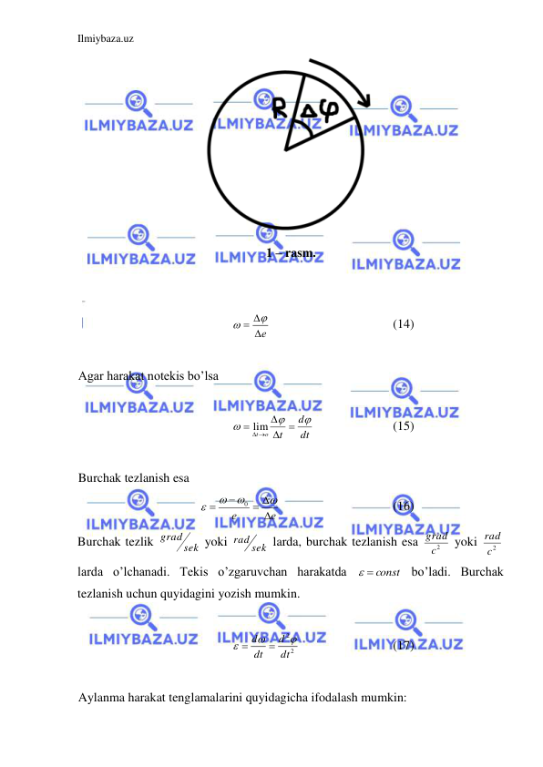 Ilmiybaza.uz 
 
 
1 – rasm. 
 
 
е
 


 
 
 
 
(14) 
 
Agar harakat notekis bo’lsa  
 
dt
d
t
o
t








lim
 
 
 
(15) 
 
Burchak tezlanish esa  
е
е

 






0
 
 
 
 
(16) 
Burchak tezlik 
sek
grad
 yoki 
rad sek
 larda, burchak tezlanish esa 
2
c
grad  yoki 
c2
rad  
larda o’lchanadi. Tekis o’zgaruvchan harakatda 
  const
 bo’ladi. Burchak 
tezlanish uchun quyidagini yozish mumkin.  
 
2
2
dt
d
dt
d





 
 
 
(17) 
 
Aylanma harakat tenglamalarini quyidagicha ifodalash mumkin:  
