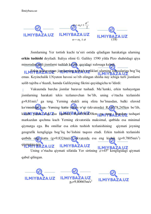 Ilmiybaza.uz 
 
 
2
2
0
t
t





 
 
      
t




0
 
 
 
(18) 
 
Jismlarning Yer tortish kuchi ta’siri ostida qiladigan harakatiga ularning 
erkin tushishi deyiladi. Italiya olimi G. Galiley 1590 yilda Pizo shahridagi qiya 
minoradan turli jismlarni tashlab ko’rib, quyidagi xulosaga keladi.  
 
Erkin tushayotgan jismlarning tushish tezliklari ularning massalariga bog’liq 
emas. Keyinchalik I.Nyuton havosi so’rib olingan shisha nay ichiga turli jismlarni 
solib tajriba o’tkazdi, hamda Galileyning fikrini quyidagicha to’ldirdi:  
 
Vakuumda barcha jismlar baravar tushadi. Ma’lumki, erkin tushayotgan 
jismlarning harakati tekis tezlanuvchan bo’lib, uning o’rtacha tezlanishi 
g=9,81m/c2 ga teng. Yerning shakli aniq sfera bo’lmasdan, balki sferoid 
ko’rinishiga ega. Yerning katta yarim o’qi (ekvatorda) Re=6378,245km bo’lib, 
kichik yarim o’qi esa (qutbda) Rq=6356,830km ga teng. Bundan tashqari 
markazdan qochma kuch Yerning ekvatorida maksimal, qutbida esa minimal 
qiymatga ega. Bu omillar esa erkin tushish tezlanishining  qiymati joyning  
geografik kengligiga bog’liq bo’lishini taqozo etadi. Erkin tushish tezlanishi 
qutbda eng katta (g=9,8324m/s2) ekvatorda esa eng kichik (g=9,7805m/s2) 
qiymatga ega.  
 
Uning o’rtacha qiymati sifatida Yer sirtining  =450 kengligidagi qiymati 
qabul qilingan.  
 
 
 
g0=9,80665m/s2  
 
