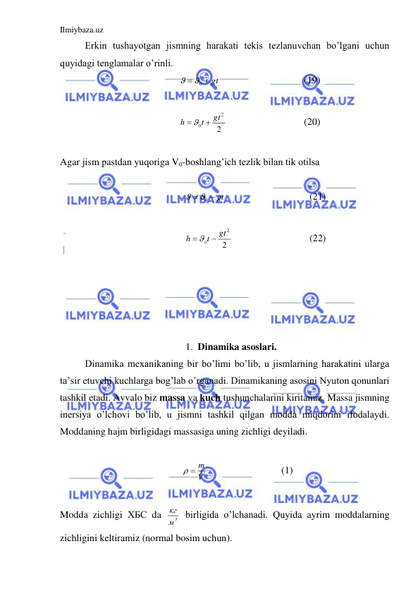 Ilmiybaza.uz 
 
Erkin tushayotgan jismning harakati tekis tezlanuvchan bo’lgani uchun 
quyidagi tenglamalar o’rinli.  
 gt

0

  
 
 
(19) 
 
2
2
0
gt
t
h
  
  
 
 
(20) 
 
Agar jism pastdan yuqoriga V0-boshlang’ich tezlik bilan tik otilsa  
 
 gt

0

  
 
 
(21) 
 
2
gt2
t
h
 o 
  
 
 
(22) 
 
 
 
 
 
1. Dinamika asoslari. 
 
Dinamika mexanikaning bir bo’limi bo’lib, u jismlarning harakatini ularga 
ta’sir etuvchi kuchlarga bog’lab o’rganadi. Dinamikaning asosini Nyuton qonunlari 
tashkil etadi. Avvalo biz massa va kuch tushunchalarini kiritamiz. Massa jismning 
inersiya o’lchovi bo’lib, u jismni tashkil qilgan modda miqdorini ifodalaydi. 
Moddaning hajm birligidagi massasiga uning zichligi deyiladi.  
 
V
  m
  
 
 
(1) 
 
Modda zichligi ХБС da 
м3
кг  birligida o’lchanadi. Quyida ayrim moddalarning 
zichligini keltiramiz (normal bosim uchun).  
