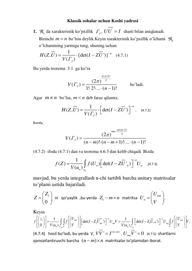 Klassik sohalar uchun Koshi yadrosi 
1. 
1
  da xarakteristik ko’pxillik  
I
Г , 
UU'
 I
  sharti bilan aniqlanadi. 
Birinchi m
 n
 bo’lsin deylik.Keyin xarakteristik ko’pxillik o’lchami  
1
  
o’lchamining yarmiga teng, shuning uchun    
1
( ,
)
{det(
')}
(
)
n
I
H Z U
I
ZU
V Г




   (4.7.1) 
Bu yerda teorema  3.1  ga ko’ra  
(
1)
(2 ) 2
(
)
1! 2! ... (
1)!
n n
V ГI
n







           bo’ladi. 
Agar  m
 n
  bo’lsa, m
 n
 deb faraz qilamiz, 
1
( ,
)
det(
')
(
)
n
I
H Z U
I
ZU
V Г








 ,      (4.7.2) 
Bunda,  
(
1)
2
(2 )
(
)
(
)! (
1)! ... (
1)!
m m
mn
V ГI
n
m
n
m
n











 
(4.7.2)  ifoda (4.7.1) dan va teorema 4.6.3 dan kelib chiqadi. Bizda  
1
( )
(
) det(
' )
(
)
n
n
n
n
n
n
u
f Z
f U
I
ZU
U
V u








     ,(4.7.3) 
mavjud, bu yerda integrallash n-chi tartibli barcha unitary matritsalar 
to’plami ustida bajariladi. 
1
0
Z
Z


 



  ni   qo’yaylik  ,bu yerda  
Z1
 m n

  matritsa  
mn
n
U
U
V


 



. 
Keyin    
1
1
1
1
1
det(
')
det(
')
,
0
(
)
(
)
mn
mn
n
n
mn
mn
mn
mn
mn
mn
n
n
U
V
U
V
U
U
z
f
f
I
Z U
U V
I
Z U
U
f
V
V
V
V u
V u


















































 


(4.7.4)   hosil bo’ladi, bu yerda  V, 
(
)
'
n m
VV
I


 , 
'
0
Umn
V 
   (4.7.5)  shartlarni 
qanoatlantiruvchi barcha  (
)
n
m
n


  matritsalar to’plamidan iborat. 
 
