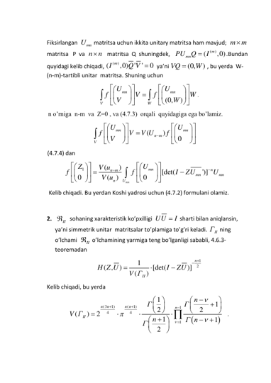 
Fiksirlangan  
Umn
 matritsa uchun ikkita unitary matritsa ham mavjud;  m
m
 
matritsa   P  va  n
n
   matritsa  Q  shuningdek,   
(
)
(
,0)
m
PUmn
Q
 I
.Bundan 
quyidagi kelib chiqadi, 
(
)
(
,0)
'
'
0
I m
Q V 
  ya’ni 
(0,
)
VQ
W

 , bu yerda  W-  
(n-m)-tartibli unitar  matritsa. Shuning uchun  
(0,
)
mn
mn
V
W
U
U
f
V
f
W
V
W



























. 
      n o’rniga  n-m  va  Z=0 , va (4.7.3)  orqali  quyidagiga ega bo’lamiz. 
(
)
0
mn
mn
n m
V
U
U
f
V
V U
f
V



























 
      (4.7.4) dan  
1
(
)
[det(
')]
0
0
(
)
mn
mn
n
n m
mn
mn
n
U
U
Z
V u
f
f
I
ZU
U
V u









 


















 
       Kelib chiqadi. Bu yerdan Koshi yadrosi uchun (4.7.2) formulani olamiz. 
 
2.  
II
  sohaning xarakteristik ko’pxilligi  UU
 I
 sharti bilan aniqlansin, 
ya’ni simmetrik unitar  matritsalar to’plamiga to’g’ri keladi. 
ГII
 ning 
o’lchami  
II
 o’lchamining yarmiga teng bo’lganligi sababli, 4.6.3-
teoremadan 
1
2
1
( ,
)
[det(
)]
(
)
n
II
H Z U
I
ZU
V Г
 



 
Kelib chiqadi, bu yerda  


(3
1)
(
1)
1
4
4
1
1
1
2
2
(
)
2
1
1
2
n
n
n n
n
II
n
Г
Г
V Г
n
Г n
Г












 






















   . 
 
