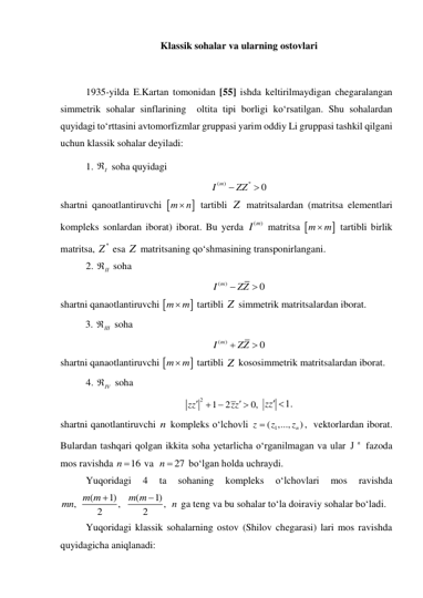 Klassik sohalar va ularning ostovlari 
 
1935-yilda E.Kartan tomonidan [55] ishda keltirilmaydigan chegaralangan 
simmetrik sohalar sinflarining  oltita tipi borligi ko‘rsatilgan. Shu sohalardan 
quyidagi to‘rttasini avtomorfizmlar gruppasi yarim oddiy Li gruppasi tashkil qilgani 
uchun klassik sohalar deyiladi: 
1. 
I
  soha quyidagi    
(
)
*
0
I m
 ZZ
  
shartni qanoatlantiruvchi 

m
 n
 tartibli Z  matritsalardan (matritsa elementlari 
kompleks sonlardan iborat) iborat. Bu yerda 
(
I m)
 matritsa 

m
 m
 tartibli birlik 
matritsa, 
*
Z  esa Z  matritsaning qo‘shmasining transponirlangani. 
2. 
II
  soha  
(
)
0
I m
 ZZ

 
shartni qanaotlantiruvchi 

m
 m
 tartibli Z  simmetrik matritsalardan iborat.  
3. 
III
 soha  
(
)
0
I m
 ZZ

 
shartni qanaotlantiruvchi 

m
 m
 tartibli Z  kososimmetrik matritsalardan iborat. 
4. 
IV
 soha  
2
1
2
0,
zz
zz


 

 
zz 1.
 
shartni qanotlantiruvchi n kompleks o‘lchovli 
1
( ,...,
n )
z
z
z

,  vektorlardan iborat. 
Bulardan tashqari qolgan ikkita soha yetarlicha o‘rganilmagan va ular 
Ј n
 fazoda 
mos ravishda 
n 16
 va  
n  27
 bo‘lgan holda uchraydi. 
Yuqoridagi 
4 
ta 
sohaning 
kompleks 
o‘lchovlari 
mos 
ravishda 
(
1)
(
1)
,
,
,
2
2
m m
m m
mn
n


 ga teng va bu sohalar to‘la doiraviy sohalar bo‘ladi.  
Yuqoridagi klassik sohalarning ostov (Shilov chegarasi) lari mos ravishda 
quyidagicha aniqlanadi: 
