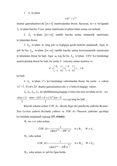 1. 
IS  to‘plam  
(
)
*
m
UU
 I
 
shartni qanoatlantiruvchi 

m
 n
 matritsalardan iborat. Xususan, m
 n
 bo‘lganda 
IS  to‘plam barcha 
( )
U m  unitar matritsalar to‘plami bilan ustma-ust tushadi. 
2. 
II
S  to‘plam 

m
 m
 tartibli barcha unitar simmetrik matritsalar 
to‘plamidan iborat. 
3. 
SIII
 to‘plam m ning juft va toqligiga qarab turlicha aniqlanadi. Agar m 
juft bo‘lsa 
SIII
 to‘plam 

m
 m
 tartibli barcha unitar kososimmetrik matritsalar 
to‘plamidan iborat bo‘ladi. Agar m toq bo‘lsa 
SIII
 to‘plam  
'
UFU ko‘rinishidagi 
matritsalardan iborat bo‘ladi, bu yerda U  ixtiyoriy unitar matritsa va  
0
1
0
1
...
0
1
0
1
0
F


















 
bo‘ladi. 
4. 
SIV
 to‘plam 
ie x
  ko‘rinishidagi vektorlardan iborat, bu yerda  x  vektor 
xx 1,
 0
2




 shartni qanoatlantiruvchi n o‘lchovli haqiqiy vektor.  
,
,
,
I
II
III
IV
S S
S
S
 ko‘philliklarning haqiqiy o‘lchovlari mos ravishda (2
),
m
n
 m
 
(
1)
2
m m 
, 
m
(
1)/2
(1
(-1) )(
1)
2
m m
m




 va n ga teng bo‘ladi.  
Klassik sohalar uchun 
(
, )
C W A Koshi-Sege (ko‘pincha bu yadrolar Boxner-
Xua Lo-ken yadrosi deyiladi) yadrosi va 
(
, )
P W A Puasson yadrolari quyidagi 
ko‘rinishda aniqlanadi (qarang [37, 4-bob]): 
I
 (
)
m
 n
 soha uchun  
(
)
*
1
(
, )
,
(det(
))
m
n
C W A
I
AW


  
AI ,
   
I ,
W
 S
 
II
  soha uchun   
1
(
)
2
1
(
, )
,
(det(
))
m
m
C W A
I
AW



  
AII ,
   
II ,
W
S
 
III
 soha uchun m juft bo‘lgan holda   
