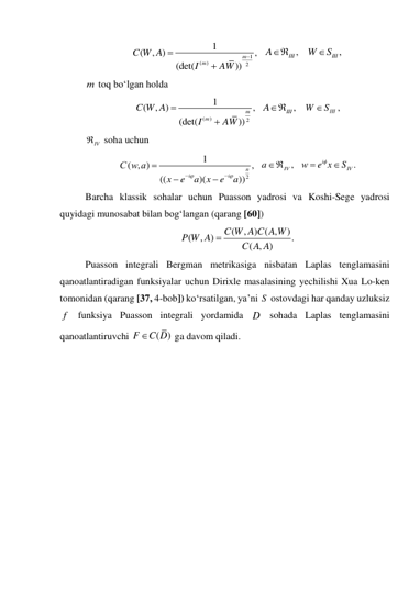 1
(
)
2
1
(
, )
,
(det(
))
m
m
C W A
I
AW



  
AIII ,
   
III ,
W
S
 
m toq bo‘lgan holda 
(
)
2
1
(
, )
,
(det(
))
m
m
C W A
I
AW


  
AIII ,
   
III
W
S
, 
IV
 soha uchun   
2
1
( , )
,
((
)(
))
n
i
i
С w a
x
e
a x
e
a







  
aIV ,
  
.
i
IV
w
e x
S
 

 
Barcha klassik sohalar uchun Puasson yadrosi va Koshi-Sege yadrosi 
quyidagi munosabat bilan bog‘langan (qarang [60]) 
(
, ) ( ,
)
(
, )
.
( , )
C W A C A W
P W A
C A A

 
Puasson integrali Bergman metrikasiga nisbatan Laplas tenglamasini 
qanoatlantiradigan funksiyalar uchun Dirixle masalasining yechilishi Xua Lo-ken 
tomonidan (qarang [37, 4-bob]) ko‘rsatilgan, ya’ni S  ostovdagi har qanday uzluksiz 
f  funksiya Puasson integrali yordamida D  sohada Laplas tenglamasini 
qanoatlantiruvchi 
( )
F
C D
 ga davom qiladi. 
 
