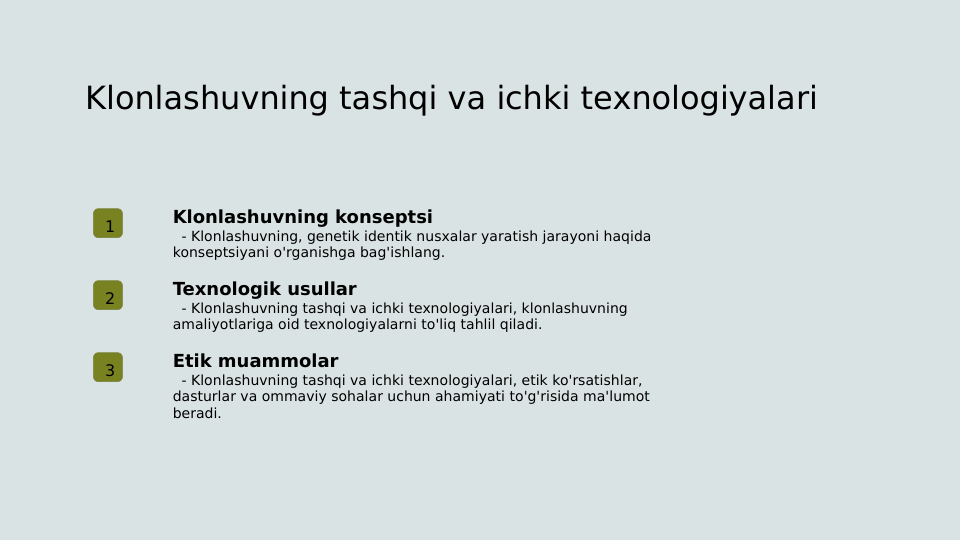 Klonlashuvning tashqi va ichki texnologiyalari
1
Klonlashuvning konseptsi
  - Klonlashuvning, genetik identik nusxalar yaratish jarayoni haqida 
konseptsiyani o'rganishga bag'ishlang.
2
Texnologik usullar
  - Klonlashuvning tashqi va ichki texnologiyalari, klonlashuvning 
amaliyotlariga oid texnologiyalarni to'liq tahlil qiladi.
3
Etik muammolar
  - Klonlashuvning tashqi va ichki texnologiyalari, etik ko'rsatishlar, 
dasturlar va ommaviy sohalar uchun ahamiyati to'g'risida ma'lumot 
beradi.
