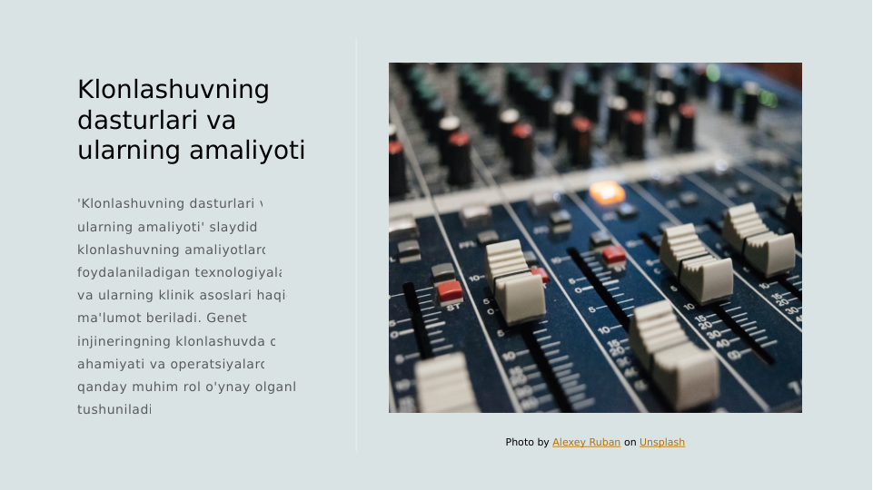 Klonlashuvning 
dasturlari va 
ularning amaliyoti
'Klonlashuvning dasturlari va 
ularning amaliyoti' slaydida, 
klonlashuvning amaliyotlarda 
foydalaniladigan texnologiyalari 
va ularning klinik asoslari haqida 
ma'lumot beriladi. Genetik 
injineringning klonlashuvda o'z 
ahamiyati va operatsiyalarda 
qanday muhim rol o'ynay olganligi 
tushuniladi.
Photo by Alexey Ruban on Unsplash
