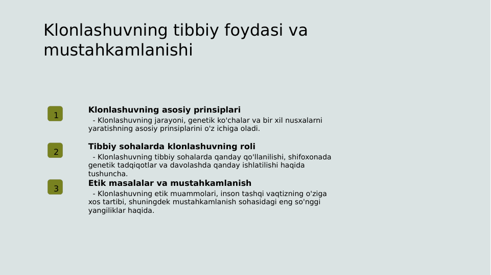 Klonlashuvning tibbiy foydasi va 
mustahkamlanishi
1
Klonlashuvning asosiy prinsiplari
  - Klonlashuvning jarayoni, genetik ko'chalar va bir xil nusxalarni 
yaratishning asosiy prinsiplarini o'z ichiga oladi.
2
Tibbiy sohalarda klonlashuvning roli
  - Klonlashuvning tibbiy sohalarda qanday qo'llanilishi, shifoxonada 
genetik tadqiqotlar va davolashda qanday ishlatilishi haqida 
tushuncha.
3
Etik masalalar va mustahkamlanish
  - Klonlashuvning etik muammolari, inson tashqi vaqtizning o'ziga 
xos tartibi, shuningdek mustahkamlanish sohasidagi eng so'nggi 
yangiliklar haqida.
