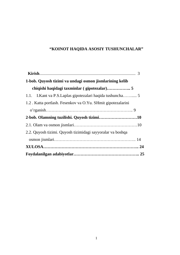 “KOINOT HAQIDA ASOSIY TUSHUNCHALAR”
 
  Kirish...........................................................................................  3
1-bob. Quyosh tizimi va undagi osmon jismlarining kelib    
      chiqishi haqidagi taxminlar ( gipotezalar)…………….. 5
1.1.
I.Kant va P.S.Laplas gipotezalari haqida tushuncha……..... 5 
1.2 . Katta portlash. Fesenkov va O.Yu. SHmit gipotezalarini  
    o’rganish…………………………………………………….. 9
2-bob. Olamning tuzilishi. Quyosh tizimi………………………10
2.1. Olam va osmon jismlari………………………………………10
2.2. Quyosh tizimi. Quyosh tizimidagi sayyoralar va boshqa          
   osmon jismlari…………………………………………………. 14
XULOSA………………………………………………………….. 24
Foydalanilgan adabiyotlar……………………………………….. 25
1
