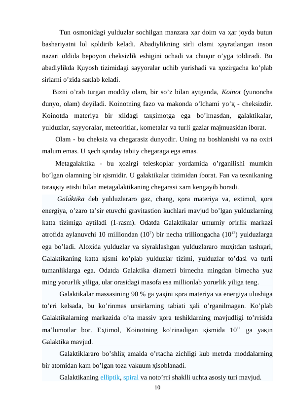 Tun osmonidagi yulduzlar sochilgan manzara ҳar doim va ҳar joyda butun
bashariyatni  lol  қoldirib  keladi.  Abadiylikning  sirli  olami  ҳayratlangan  inson
nazari oldida bepoyon cheksizlik eshigini ochadi va chuқur o’yga toldiradi. Bu
abadiylikda Қuyosh tizimidagi sayyoralar uchib yurishadi va ҳozirgacha ko’plab
sirlarni o’zida saқlab keladi. 
    Bizni o’rab turgan moddiy olam, bir so’z bilan aytganda, Koinot (yunoncha
dunyo, olam) deyiladi. Koinotning fazo va makonda o’lchami yo’қ - cheksizdir.
Koinotda  materiya  bir  xildagi  taқsimotga  ega  bo’lmasdan,  galaktikalar,
yulduzlar, sayyoralar, meteoritlar, kometalar va turli gazlar majmuasidan iborat.
Olam - bu cheksiz va chegarasiz dunyodir. Uning na boshlanishi va na oxiri
malum emas. U ҳech қanday tabiiy chegaraga ega emas.
Metagalaktika  -  bu  ҳozirgi  teleskoplar  yordamida  o’rganilishi  mumkin
bo’lgan olamning bir қismidir. U galaktikalar tizimidan iborat. Fan va texnikaning
taraққiy etishi bilan metagalaktikaning chegarasi xam kengayib boradi.
    Galа́ktika deb yulduzlararo gaz,  chang,  қora  materiya va, eҳtimol,  қora
energiya, o’zaro ta’sir etuvchi gravitastion kuchlari mavjud bo’lgan yulduzlarning
katta  tizimiga  aytiladi  (1-rasm).  Odatda  Galaktikalar umumiy  oғirlik  markazi
atrofida aylanuvchi 10 milliondan (107) bir necha trilliongacha (1012) yulduzlarga
ega bo’ladi.  Aloҳida yulduzlar va siyraklashgan yulduzlararo muҳitdan tashқari,
Galaktikaning katta  қismi ko’plab yulduzlar  tizimi,  yulduzlar to’dasi va  turli
tumanliklarga ega.  Odatda Galaktika diametri birnecha mingdan birnecha yuz
ming yoruғlik yiliga, ular orasidagi masofa esa millionlab yoruғlik yiliga teng.
Galaktikalar massasining 90 % ga yaқini қora materiya va energiya ulushiga
to’ғri  kelsada,  bu  ko’rinmas unsirlarning  tabiati  ҳali  o’rganilmagan.  Ko’plab
Galaktikalarning markazida o’ta massiv қora teshiklarning mavjudligi to’ғrisida
ma’lumotlar  bor.  Eҳtimol,  Koinotning  ko’rinadigan  қismida  1011 ga  yaқin
Galaktika mavjud.
Galaktiklararo bo’shliқ amalda o’rtacha zichligi kub metrda moddalarning
bir atomidan kam bo’lgan toza vakuum ҳisoblanadi. 
Galaktikaning elliptik, spiral va noto’ғri shaklli uchta asosiy turi mavjud. 
10
