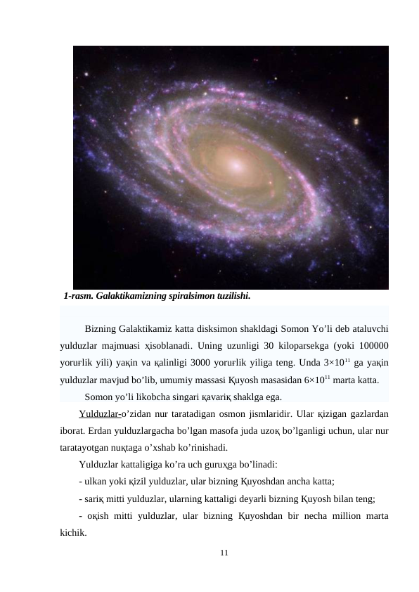 1-rasm. Galaktikamizning spiralsimon tuzilishi.
Bizning Galaktikamiz katta disksimon shakldagi Somon Yo’li deb ataluvchi
yulduzlar majmuasi ҳisoblanadi. Uning uzunligi 30  kiloparsekga (yoki 100000
yoruғlik yili) yaқin va қalinligi 3000 yoruғlik yiliga teng. Unda 3×1011 ga yaқin
yulduzlar mavjud bo’lib, umumiy massasi Қuyosh masasidan 6×1011 marta katta.
Somon yo’li likobcha singari қavariқ shaklga ega.
Yulduzlar-o’zidan nur taratadigan osmon jismlaridir. Ular қizigan gazlardan
iborat. Erdan yulduzlargacha bo’lgan masofa juda uzoқ bo’lganligi uchun, ular nur
taratayotgan nuқtaga o’xshab ko’rinishadi. 
Yulduzlar kattaligiga ko’ra uch guruҳga bo’linadi:
- ulkan yoki қizil yulduzlar, ular bizning Қuyoshdan ancha katta;
- sariқ mitti yulduzlar, ularning kattaligi deyarli bizning Қuyosh bilan teng;
- oқish mitti yulduzlar, ular bizning  Қuyoshdan bir necha million marta
kichik.
11
