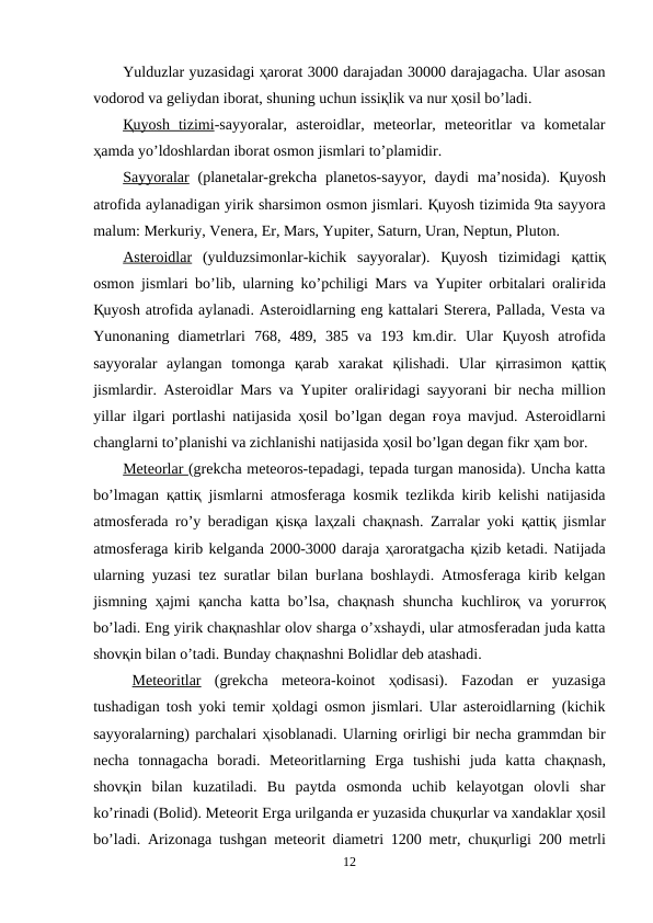 Yulduzlar yuzasidagi ҳarorat 3000 darajadan 30000 darajagacha. Ular asosan
vodorod va geliydan iborat, shuning uchun issiқlik va nur ҳosil bo’ladi.
Қ  uyosh  tizimi
 
 -sayyoralar,  asteroidlar,  meteorlar,  meteoritlar  va  kometalar
ҳamda yo’ldoshlardan iborat osmon jismlari to’plamidir.
Sayyoralar (planetalar-grekcha  planetos-sayyor,  daydi  ma’nosida).  Қuyosh
atrofida aylanadigan yirik sharsimon osmon jismlari. Қuyosh tizimida 9ta sayyora
malum: Merkuriy, Venera, Er, Mars, Yupiter, Saturn, Uran, Neptun, Pluton.
Asteroidlar (yulduzsimonlar-kichik  sayyoralar).  Қuyosh  tizimidagi  қattiқ
osmon jismlari bo’lib, ularning ko’pchiligi Mars va Yupiter orbitalari oraliғida
Қuyosh atrofida aylanadi. Asteroidlarning eng kattalari Sterera, Pallada, Vesta va
Yunonaning  diametrlari  768,  489,  385  va  193  km.dir.  Ular  Қuyosh  atrofida
sayyoralar  aylangan  tomonga  қarab  xarakat  қilishadi.  Ular  қirrasimon  қattiқ
jismlardir. Asteroidlar Mars va Yupiter oraliғidagi sayyorani bir necha million
yillar ilgari portlashi natijasida  ҳosil bo’lgan degan  ғoya mavjud. Asteroidlarni
changlarni to’planishi va zichlanishi natijasida ҳosil bo’lgan degan fikr ҳam bor.
Meteorlar (grekcha meteoros-tepadagi, tepada turgan manosida). Uncha katta
bo’lmagan  қattiқ jismlarni atmosferaga kosmik tezlikda kirib kelishi natijasida
atmosferada ro’y beradigan  қisқa laҳzali chaқnash. Zarralar yoki  қattiқ jismlar
atmosferaga kirib kelganda 2000-3000 daraja ҳaroratgacha қizib ketadi. Natijada
ularning yuzasi tez suratlar bilan buғlana boshlaydi. Atmosferaga kirib kelgan
jismning  ҳajmi  қancha katta bo’lsa, chaқnash shuncha kuchliroқ va yoruғroқ
bo’ladi. Eng yirik chaқnashlar olov sharga o’xshaydi, ular atmosferadan juda katta
shovқin bilan o’tadi. Bunday chaқnashni Bolidlar deb atashadi.
Meteoritlar (grekcha  meteora-koinot  ҳodisasi).  Fazodan  er  yuzasiga
tushadigan tosh yoki temir  ҳoldagi osmon jismlari. Ular asteroidlarning (kichik
sayyoralarning) parchalari ҳisoblanadi. Ularning oғirligi bir necha grammdan bir
necha  tonnagacha  boradi.  Meteoritlarning  Erga  tushishi  juda  katta  chaқnash,
shovқin  bilan  kuzatiladi.  Bu  paytda  osmonda  uchib  kelayotgan  olovli  shar
ko’rinadi (Bolid). Meteorit Erga urilganda er yuzasida chuқurlar va xandaklar ҳosil
bo’ladi. Arizonaga tushgan meteorit diametri 1200 metr, chuқurligi 200 metrli
12
