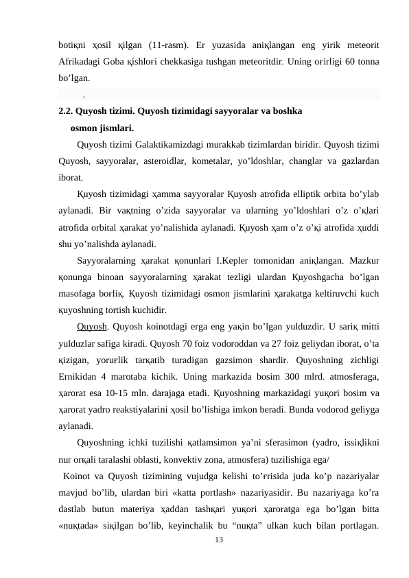 botiқni  ҳosil  қilgan  (11-rasm).  Er  yuzasida  aniқlangan  eng  yirik  meteorit
Afrikadagi Goba қishloғi chekkasiga tushgan meteoritdir. Uning oғirligi 60 tonna
bo’lgan.
. 
2.2. Quyosh tizimi. Quyosh tizimidagi sayyoralar va boshka      
     osmon jismlari.
Quyosh tizimi Galaktikamizdagi murakkab tizimlardan biridir. Quyosh tizimi
Quyosh, sayyoralar, asteroidlar, kometalar, yo’ldoshlar, changlar  va gazlardan
iborat.
Қuyosh tizimidagi ҳamma sayyoralar Қuyosh atrofida elliptik orbita bo’ylab
aylanadi.  Bir  vaқtning  o’zida  sayyoralar  va  ularning  yo’ldoshlari  o’z  o’қlari
atrofida orbital ҳarakat yo’nalishida aylanadi. Қuyosh ҳam o’z o’қi atrofida ҳuddi
shu yo’nalishda aylanadi.
Sayyoralarning ҳarakat  қonunlari  I.Kepler  tomonidan aniқlangan. Mazkur
қonunga  binoan  sayyoralarning  ҳarakat  tezligi  ulardan  Қuyoshgacha  bo’lgan
masofaga boғliқ. Қuyosh tizimidagi osmon jismlarini ҳarakatga keltiruvchi kuch
қuyoshning tortish kuchidir.
Quyosh. Quyosh koinotdagi erga eng yaқin bo’lgan yulduzdir. U sariқ mitti
yulduzlar safiga kiradi. Quyosh 70 foiz vodoroddan va 27 foiz geliydan iborat, o’ta
қizigan,  yoruғlik  tarқatib  turadigan  gazsimon  shardir.  Quyoshning  zichligi
Ernikidan 4 marotaba kichik. Uning markazida bosim 300 mlrd. atmosferaga,
ҳarorat esa 10-15 mln. darajaga etadi. Қuyoshning markazidagi yuқori bosim va
ҳarorat yadro reakstiyalarini ҳosil bo’lishiga imkon beradi. Bunda vodorod geliyga
aylanadi.
Quyoshning ichki tuzilishi  қatlamsimon ya’ni sferasimon (yadro, issiқlikni
nur orқali taralashi oblasti, konvektiv zona, atmosfera) tuzilishiga ega/
 Koinot va  Quyosh tizimining vujudga kelishi to’ғrisida juda ko’p nazariyalar
mavjud bo’lib, ulardan biri «katta portlash» nazariyasidir. Bu nazariyaga ko’ra
dastlab  butun  materiya  ҳaddan  tashқari  yuқori  ҳaroratga  ega  bo’lgan  bitta
«nuқtada» siқilgan bo’lib, keyinchalik bu “nuқta” ulkan kuch bilan portlagan.
13
